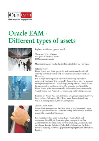 Explain the different types of assets?
There are 2 types of assets
a) Capital or financial Assets
b) Maintenanace assets
Maintenance Assets can be classified into the following two types:
1) Linear Assets
Linear Assets have linear properties and are connected with each
other by their relationship with the linear infrastructure itself. i.e.
Networks
For example a metropolitan city which has a huge network of
subways & roadways. You can model them as linear assets in an Asset
Management system and the buildings, poles parks and terminals can
be represented as non-linear assets. The joins and overlaps of the
Linear Assets make up the networks and the non-linear assets can be
‘placed’ within that Network for positioning and tracking purposes.
Example are Roads, Rail lines and tracks ,Highways, airport runways,
harbors,Ports, Subways, cables, Waterways, Transmission Lines,
Water & Sewer pipe lines, Oil & Gas Pipelines
2) Non-Linear Assets
A non-linear asset does not have any linear property, occupies some
space as per dimension and can be tracked by its location or modeled
as part of a parent child hierarchy.
For example, Mobile assets such as fleet, vehicles, tools and
equipment, Fixed Physical assets i.e. plant, equipment, facility
,Component relationship based assets (aircraft, ship), Terminals, Rail
cars, Buses, Trucks, Buildings, Parks, Poles, Substations, Facilities,
Power Generating Plants & Equipment,Pumping Stations, Extraction
Facility.
Oracle EAM -
Different types of assets
www.applearn.blogspot.com
 