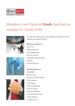 To work with EAM, which are the Mandatory and Optional Oracle
Applications modules/products?
Mandatory modules are
a) Inventory
b) Bills of Material
c) Cost Management
d) Work in Process
e) Manufacturing Scheduling
f) Quality
g) Human Resource
Optional modules are
a) MS/MRP
b) Fixed Assets
c) Oracle Financials modules
d) iProcurement
e) Purchasing
f) Order management
g) Oracle Projects
h) Property Manager
i) Project Manufacturing
j) Time and labor
k) Oracle Service
Mandatory and Optional Applications
modules for Oracle EAM
Oracle
www.applearn.blogspot.com
 