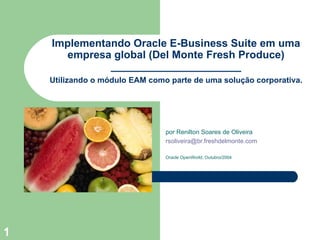 Implementando Oracle E-Business Suite em uma empresa global (Del Monte Fresh Produce) ______________________ por Renilton Soares de Oliveira [email_address] Oracle OpenWorld, Outubro/2004 Utilizando o módulo EAM como parte de uma solução corporativa. 