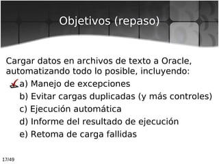17/49
Objetivos (repaso)
Cargar datos en archivos de texto a Oracle,
automatizando todo lo posible, incluyendo:
a) Manejo ...