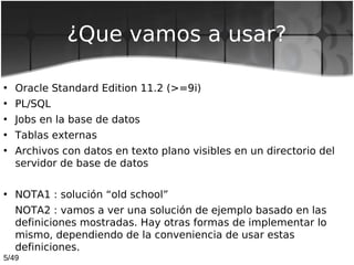 5/49
¿Que vamos a usar?
• Oracle Standard Edition 11.2 (>=9i)
• PL/SQL
• Jobs en la base de datos
• Tablas externas
• Arch...