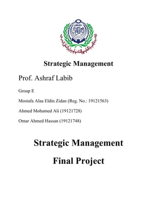 Strategic Management
Prof. Ashraf Labib
Group E
Mostafa Alaa Eldin Zidan (Reg. No.: 19121563)
Ahmed Mohamed Ali (19121728)
Omar Ahmed Hassan (19121748)
Strategic Management
Final Project
 