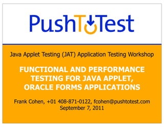Java Applet Testing (JAT) Application Testing Workshop

   FUNCTIONAL AND PERFORMANCE
     TESTING FOR JAVA APPLET,
    ORACLE FORMS APPLICATIONS
 Frank Cohen, +01 408-871-0122, fcohen@pushtotest.com
                   September 7, 2011
 