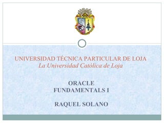 ORACLE FUNDAMENTALS I RAQUEL SOLANO UNIVERSIDAD TÉCNICA PARTICULAR DE LOJA La Universidad Católica de Loja 