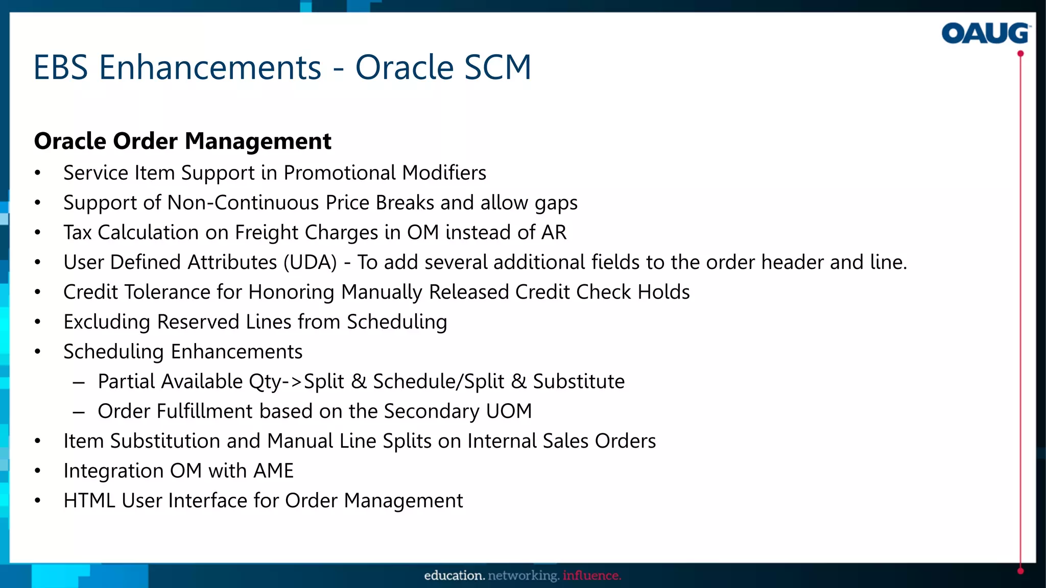 EBS Enhancements - Oracle SCM
Oracle Order Management
• Service Item Support in Promotional Modifiers
• Support of Non-Continuous Price Breaks and allow gaps
• Tax Calculation on Freight Charges in OM instead of AR
• User Defined Attributes (UDA) - To add several additional fields to the order header and line.
• Credit Tolerance for Honoring Manually Released Credit Check Holds
• Excluding Reserved Lines from Scheduling
• Scheduling Enhancements
– Partial Available Qty->Split & Schedule/Split & Substitute
– Order Fulfillment based on the Secondary UOM
• Item Substitution and Manual Line Splits on Internal Sales Orders
• Integration OM with AME
• HTML User Interface for Order Management
 
