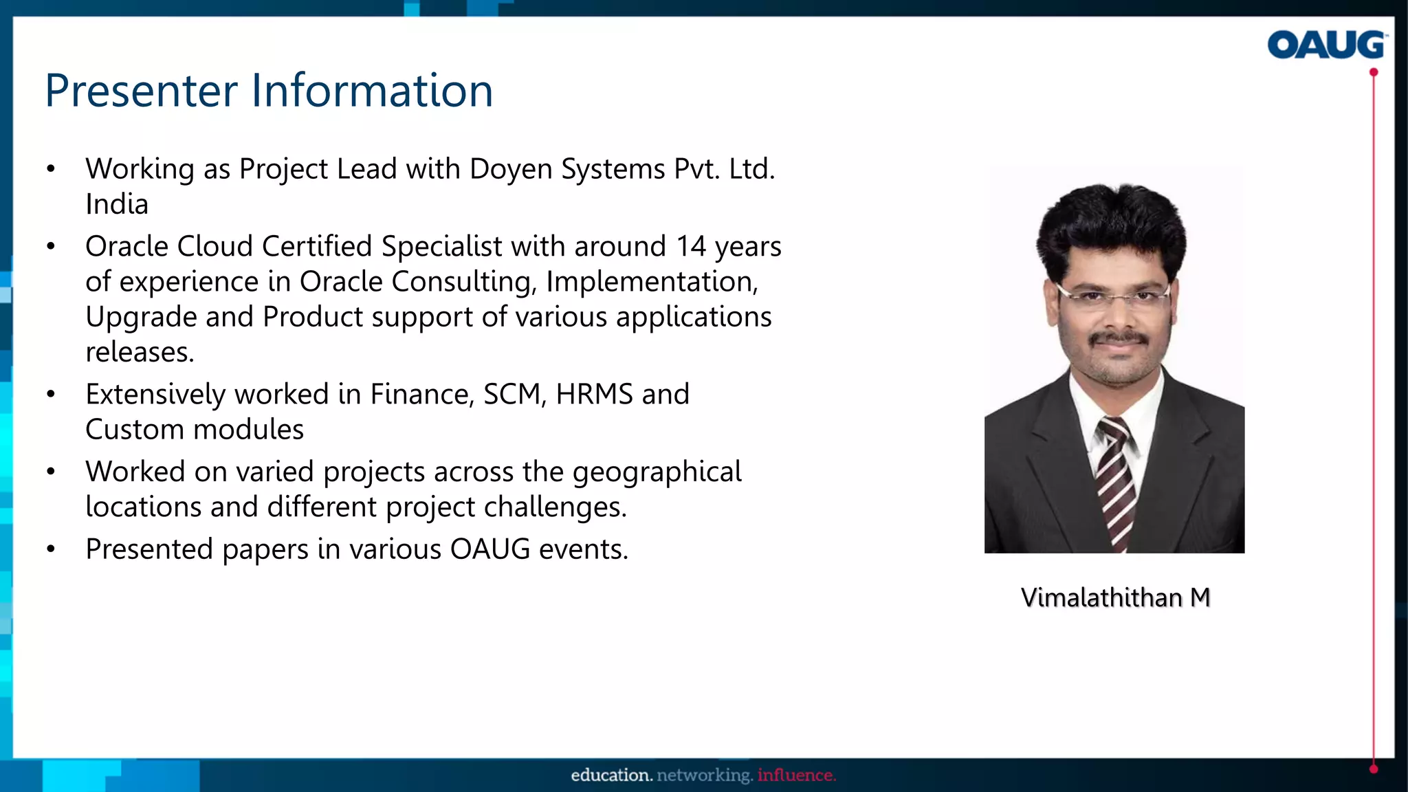 Presenter Information
• Working as Project Lead with Doyen Systems Pvt. Ltd.
India
• Oracle Cloud Certified Specialist with around 14 years
of experience in Oracle Consulting, Implementation,
Upgrade and Product support of various applications
releases.
• Extensively worked in Finance, SCM, HRMS and
Custom modules
• Worked on varied projects across the geographical
locations and different project challenges.
• Presented papers in various OAUG events.
Vimalathithan M
 