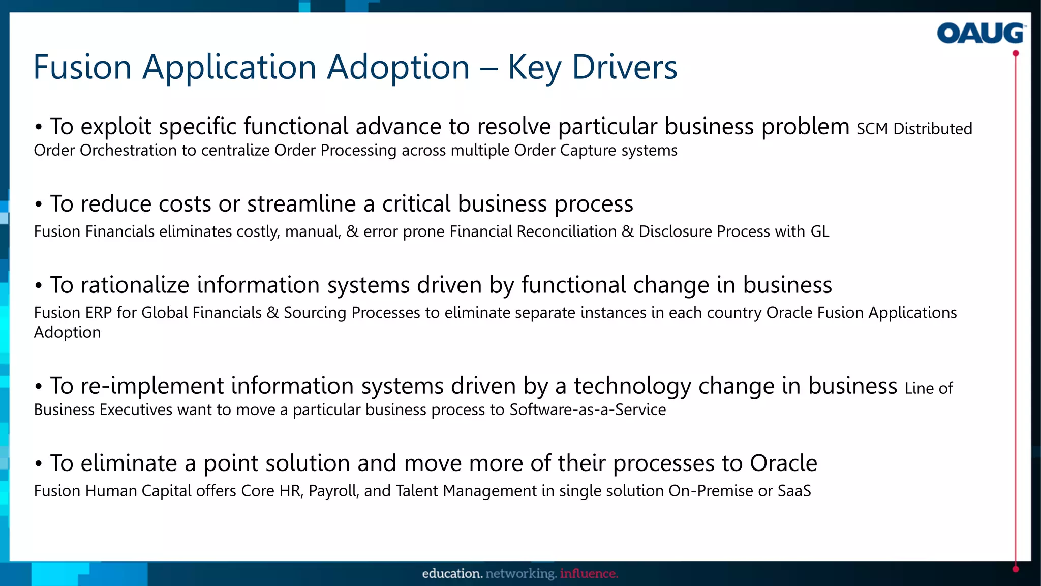 Fusion Application Adoption – Key Drivers
• To exploit specific functional advance to resolve particular business problem SCM Distributed
Order Orchestration to centralize Order Processing across multiple Order Capture systems
• To reduce costs or streamline a critical business process
Fusion Financials eliminates costly, manual, & error prone Financial Reconciliation & Disclosure Process with GL
• To rationalize information systems driven by functional change in business
Fusion ERP for Global Financials & Sourcing Processes to eliminate separate instances in each country Oracle Fusion Applications
Adoption
• To re-implement information systems driven by a technology change in business Line of
Business Executives want to move a particular business process to Software-as-a-Service
• To eliminate a point solution and move more of their processes to Oracle
Fusion Human Capital offers Core HR, Payroll, and Talent Management in single solution On-Premise or SaaS
 