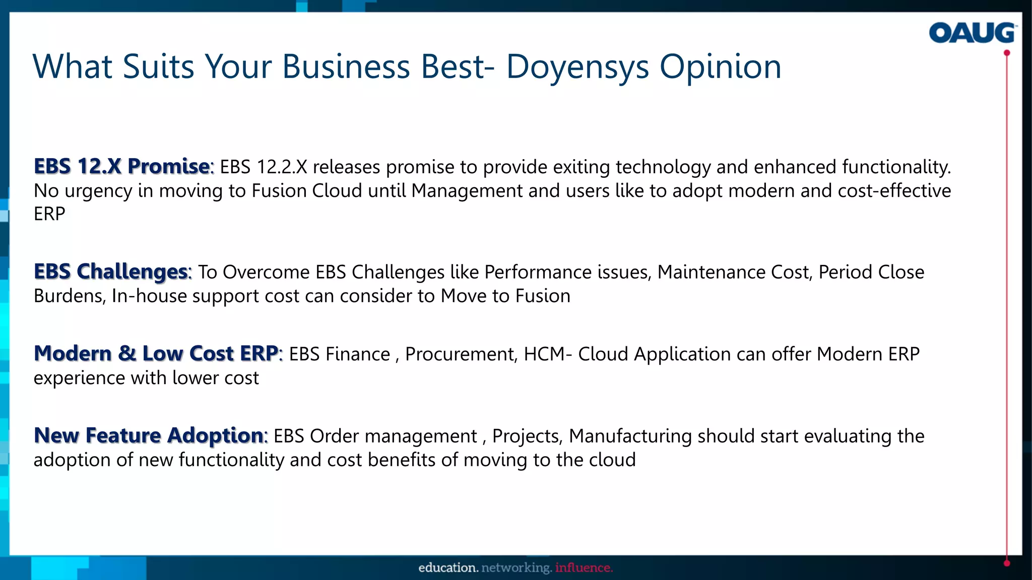 What Suits Your Business Best- Doyensys Opinion
EBS 12.X Promise: EBS 12.2.X releases promise to provide exiting technology and enhanced functionality.
No urgency in moving to Fusion Cloud until Management and users like to adopt modern and cost-effective
ERP
EBS Challenges: To Overcome EBS Challenges like Performance issues, Maintenance Cost, Period Close
Burdens, In-house support cost can consider to Move to Fusion
Modern & Low Cost ERP: EBS Finance , Procurement, HCM- Cloud Application can offer Modern ERP
experience with lower cost
New Feature Adoption: EBS Order management , Projects, Manufacturing should start evaluating the
adoption of new functionality and cost benefits of moving to the cloud
 