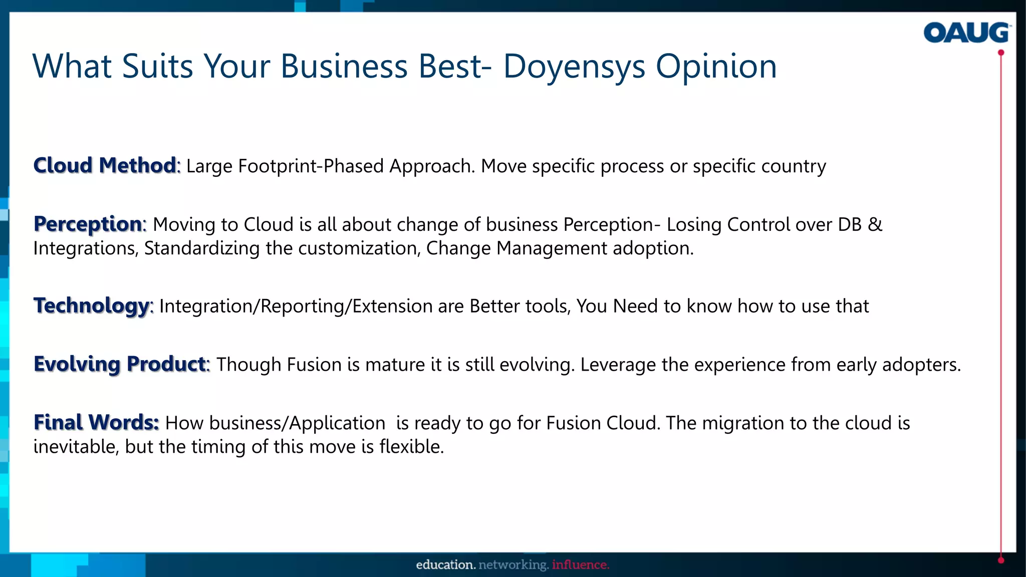 What Suits Your Business Best- Doyensys Opinion
Cloud Method: Large Footprint-Phased Approach. Move specific process or specific country
Perception: Moving to Cloud is all about change of business Perception- Losing Control over DB &
Integrations, Standardizing the customization, Change Management adoption.
Technology: Integration/Reporting/Extension are Better tools, You Need to know how to use that
Evolving Product: Though Fusion is mature it is still evolving. Leverage the experience from early adopters.
Final Words: How business/Application is ready to go for Fusion Cloud. The migration to the cloud is
inevitable, but the timing of this move is flexible.
 