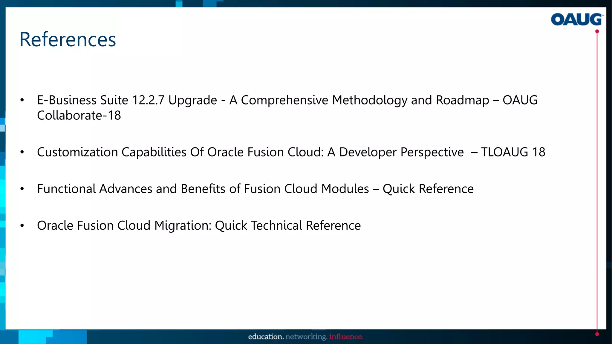 References
• E-Business Suite 12.2.7 Upgrade - A Comprehensive Methodology and Roadmap – OAUG
Collaborate-18
• Customization Capabilities Of Oracle Fusion Cloud: A Developer Perspective – TLOAUG 18
• Functional Advances and Benefits of Fusion Cloud Modules – Quick Reference
• Oracle Fusion Cloud Migration: Quick Technical Reference
 