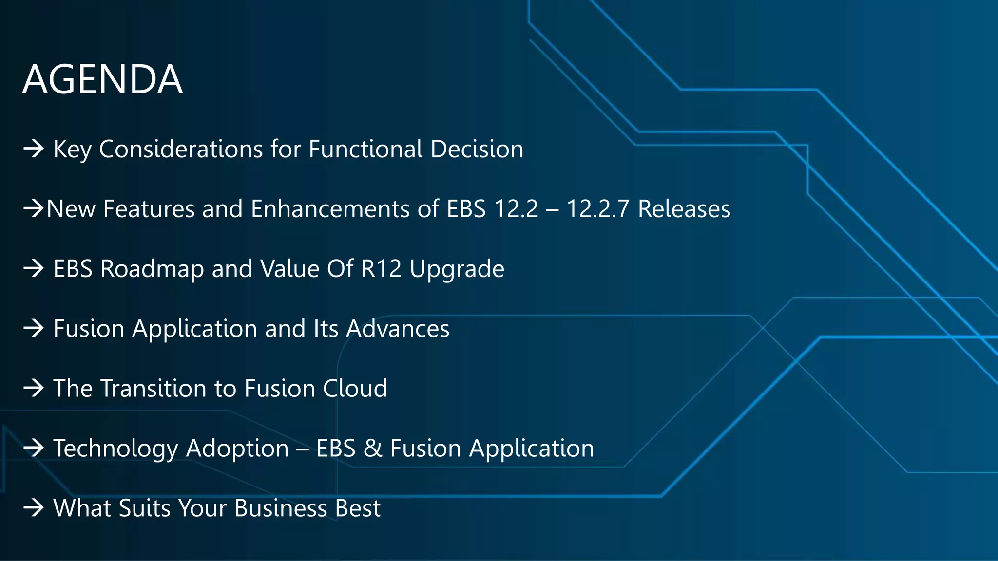 AGENDA
 Key Considerations for Functional Decision
New Features and Enhancements of EBS 12.2 – 12.2.7 Releases
 EBS Roadmap and Value Of R12 Upgrade
 Fusion Application and Its Advances
 The Transition to Fusion Cloud
 Technology Adoption – EBS & Fusion Application
 What Suits Your Business Best
 
