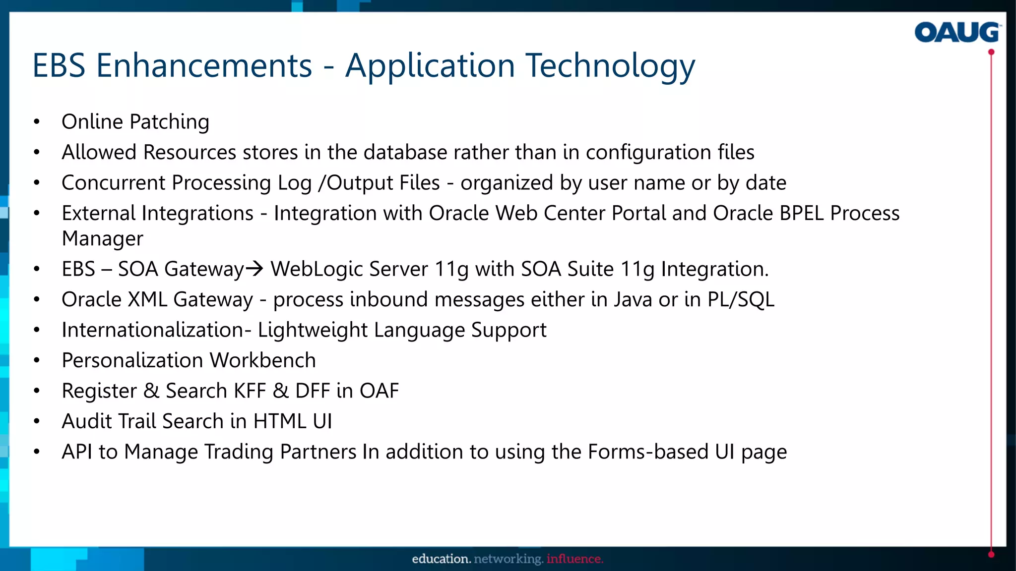 EBS Enhancements - Application Technology
• Online Patching
• Allowed Resources stores in the database rather than in configuration files
• Concurrent Processing Log /Output Files - organized by user name or by date
• External Integrations - Integration with Oracle Web Center Portal and Oracle BPEL Process
Manager
• EBS – SOA Gateway WebLogic Server 11g with SOA Suite 11g Integration.
• Oracle XML Gateway - process inbound messages either in Java or in PL/SQL
• Internationalization- Lightweight Language Support
• Personalization Workbench
• Register & Search KFF & DFF in OAF
• Audit Trail Search in HTML UI
• API to Manage Trading Partners In addition to using the Forms-based UI page
 