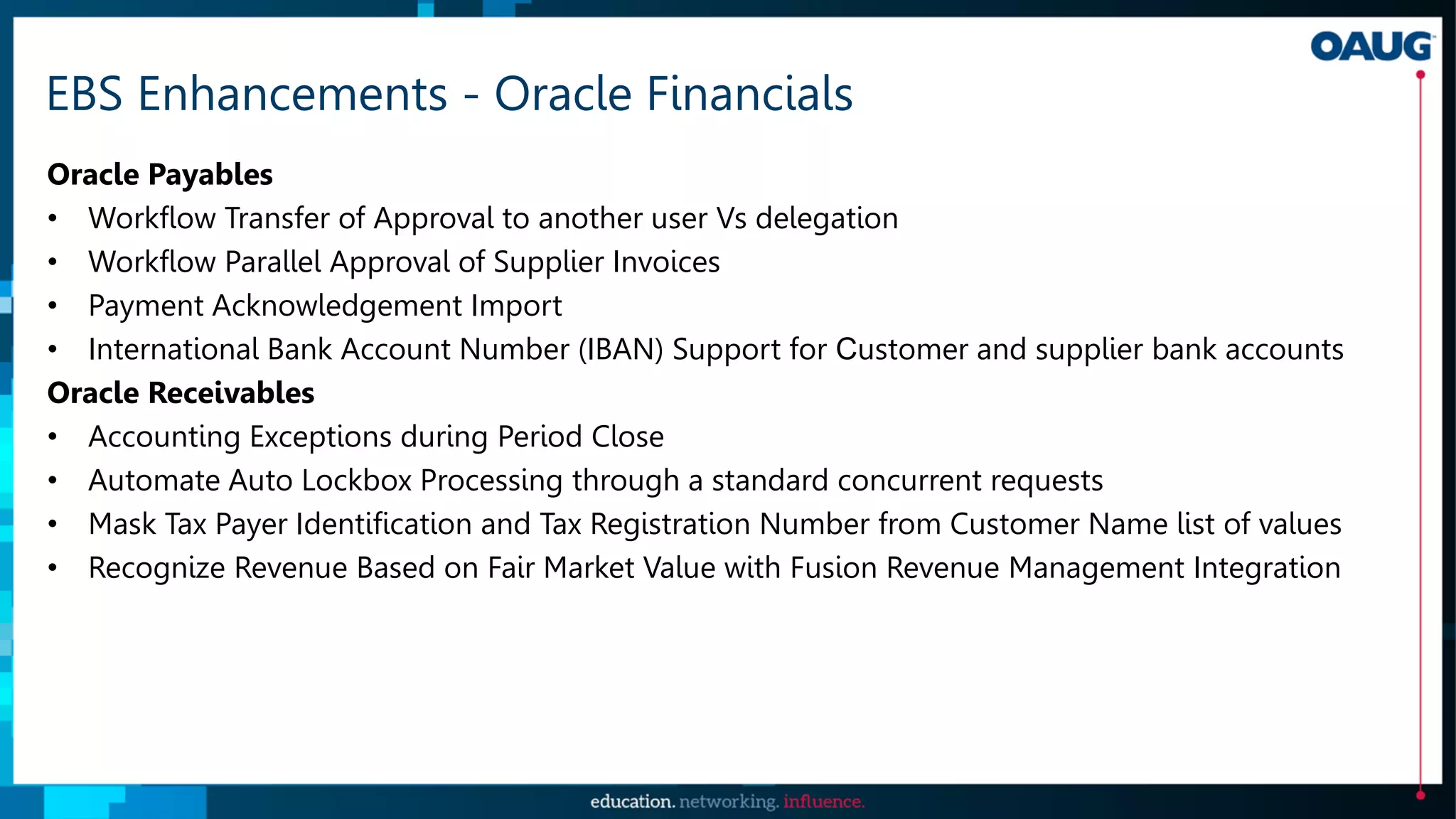 EBS Enhancements - Oracle Financials
Oracle Payables
• Workflow Transfer of Approval to another user Vs delegation
• Workflow Parallel Approval of Supplier Invoices
• Payment Acknowledgement Import
• International Bank Account Number (IBAN) Support for Customer and supplier bank accounts
Oracle Receivables
• Accounting Exceptions during Period Close
• Automate Auto Lockbox Processing through a standard concurrent requests
• Mask Tax Payer Identification and Tax Registration Number from Customer Name list of values
• Recognize Revenue Based on Fair Market Value with Fusion Revenue Management Integration
 