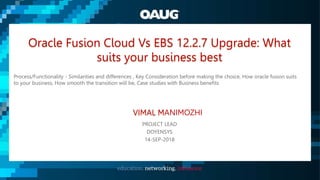 Oracle Fusion Cloud Vs EBS 12.2.7 Upgrade: What
suits your business best
Process/Functionality - Similarities and differences , Key Consideration before making the choice, How oracle fusion suits
to your business, How smooth the transition will be, Case studies with Business benefits
VIMAL MANIMOZHI
PROJECT LEAD
DOYENSYS
14-SEP-2018
 