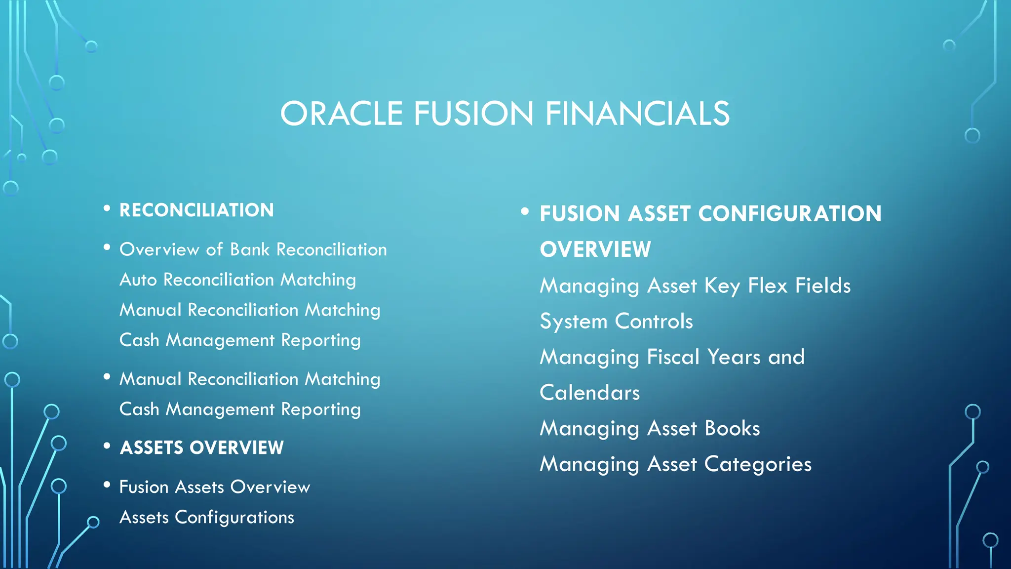 ORACLE FUSION FINANCIALS
• RECONCILIATION
• Overview of Bank Reconciliation
Auto Reconciliation Matching
Manual Reconciliation Matching
Cash Management Reporting
• Manual Reconciliation Matching
Cash Management Reporting
• ASSETS OVERVIEW
• Fusion Assets Overview
Assets Configurations
• FUSION ASSET CONFIGURATION
OVERVIEW
Managing Asset Key Flex Fields
System Controls
Managing Fiscal Years and
Calendars
Managing Asset Books
Managing Asset Categories
 