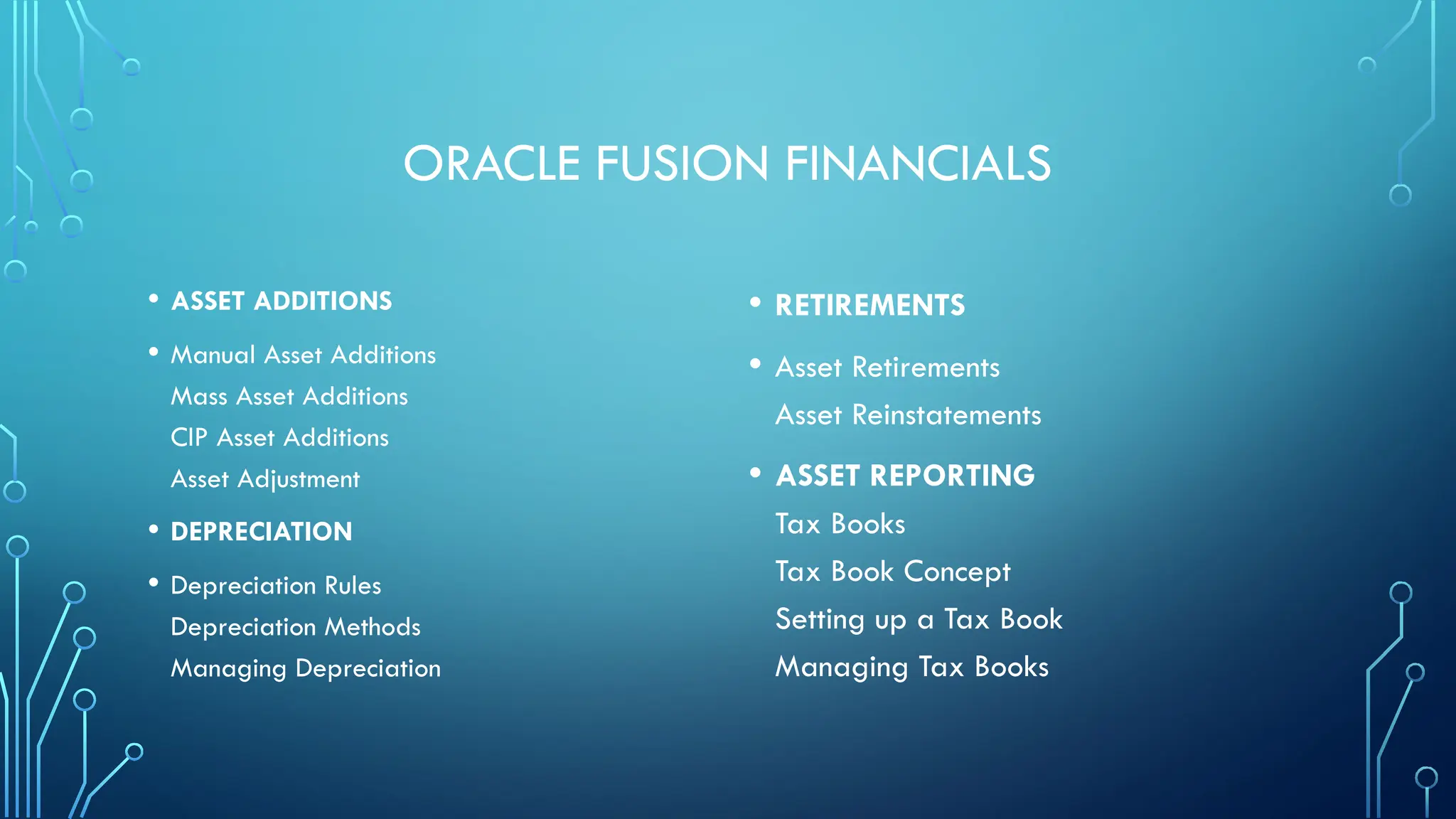 ORACLE FUSION FINANCIALS
• ASSET ADDITIONS
• Manual Asset Additions
Mass Asset Additions
CIP Asset Additions
Asset Adjustment
• DEPRECIATION
• Depreciation Rules
Depreciation Methods
Managing Depreciation
• RETIREMENTS
• Asset Retirements
Asset Reinstatements
• ASSET REPORTING
Tax Books
Tax Book Concept
Setting up a Tax Book
Managing Tax Books
 