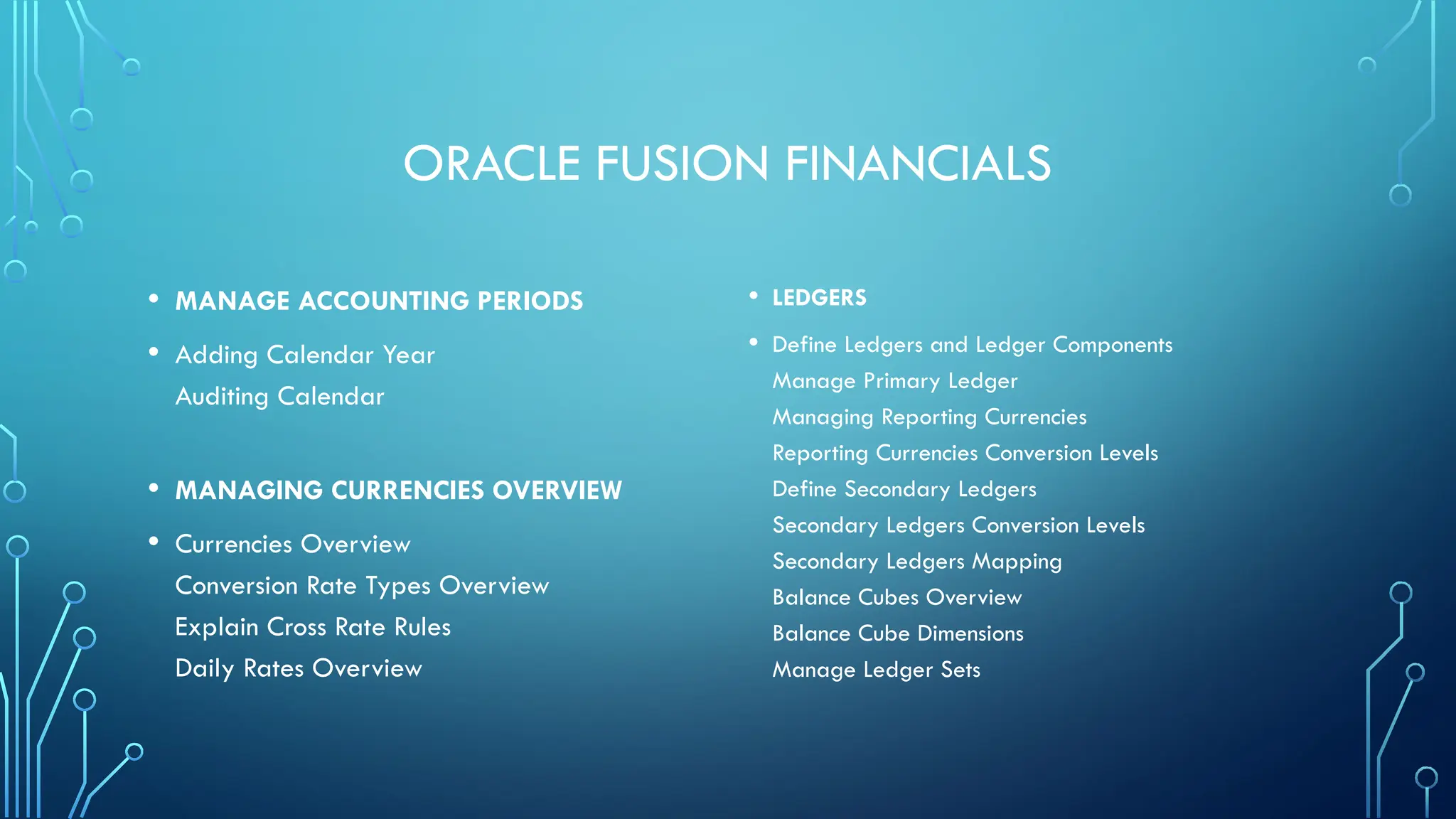 ORACLE FUSION FINANCIALS
• MANAGE ACCOUNTING PERIODS
• Adding Calendar Year
Auditing Calendar
• MANAGING CURRENCIES OVERVIEW
• Currencies Overview
Conversion Rate Types Overview
Explain Cross Rate Rules
Daily Rates Overview
• LEDGERS
• Define Ledgers and Ledger Components
Manage Primary Ledger
Managing Reporting Currencies
Reporting Currencies Conversion Levels
Define Secondary Ledgers
Secondary Ledgers Conversion Levels
Secondary Ledgers Mapping
Balance Cubes Overview
Balance Cube Dimensions
Manage Ledger Sets
 