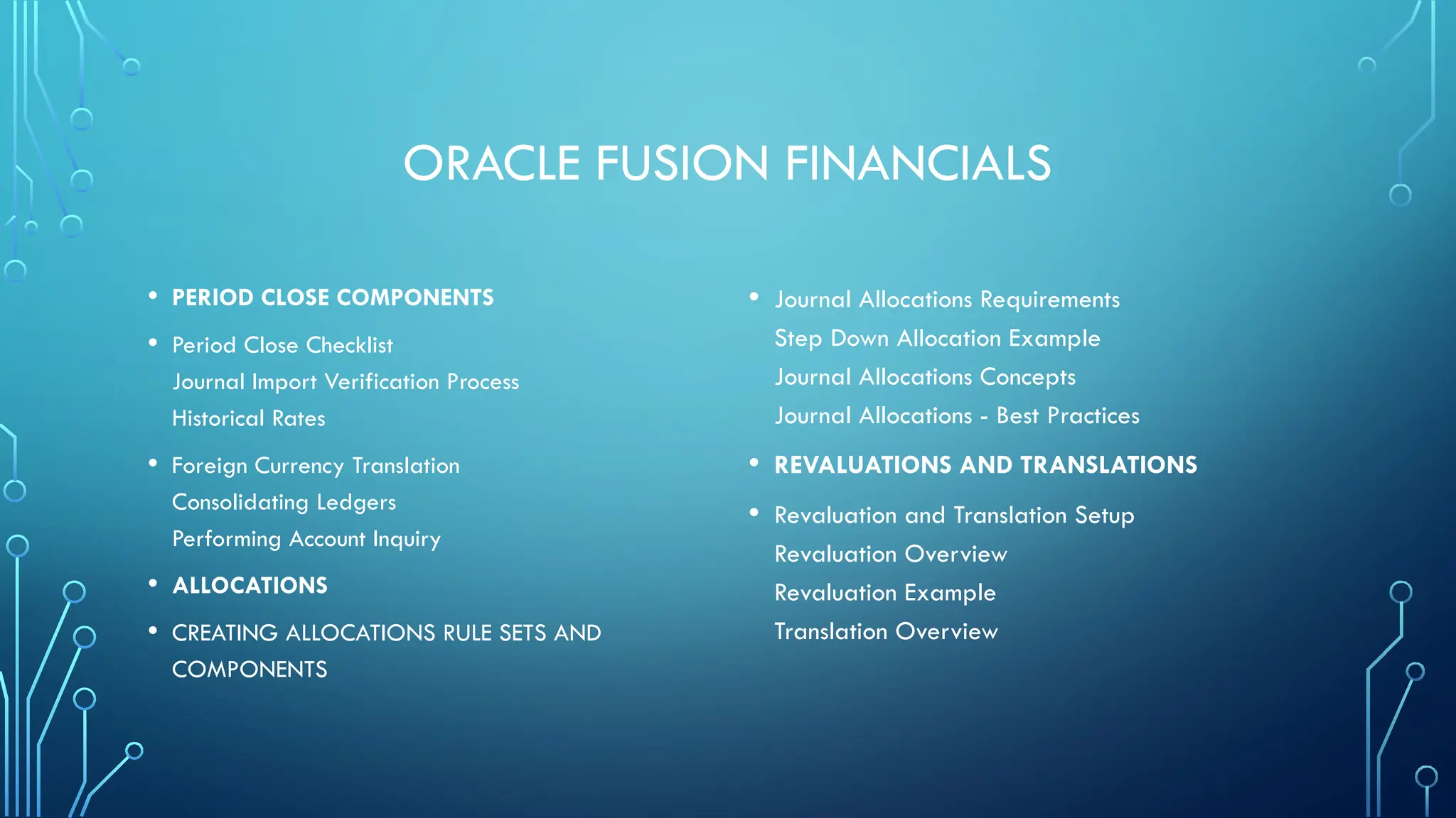 ORACLE FUSION FINANCIALS
• PERIOD CLOSE COMPONENTS
• Period Close Checklist
Journal Import Verification Process
Historical Rates
• Foreign Currency Translation
Consolidating Ledgers
Performing Account Inquiry
• ALLOCATIONS
• CREATING ALLOCATIONS RULE SETS AND
COMPONENTS
• Journal Allocations Requirements
Step Down Allocation Example
Journal Allocations Concepts
Journal Allocations - Best Practices
• REVALUATIONS AND TRANSLATIONS
• Revaluation and Translation Setup
Revaluation Overview
Revaluation Example
Translation Overview
 