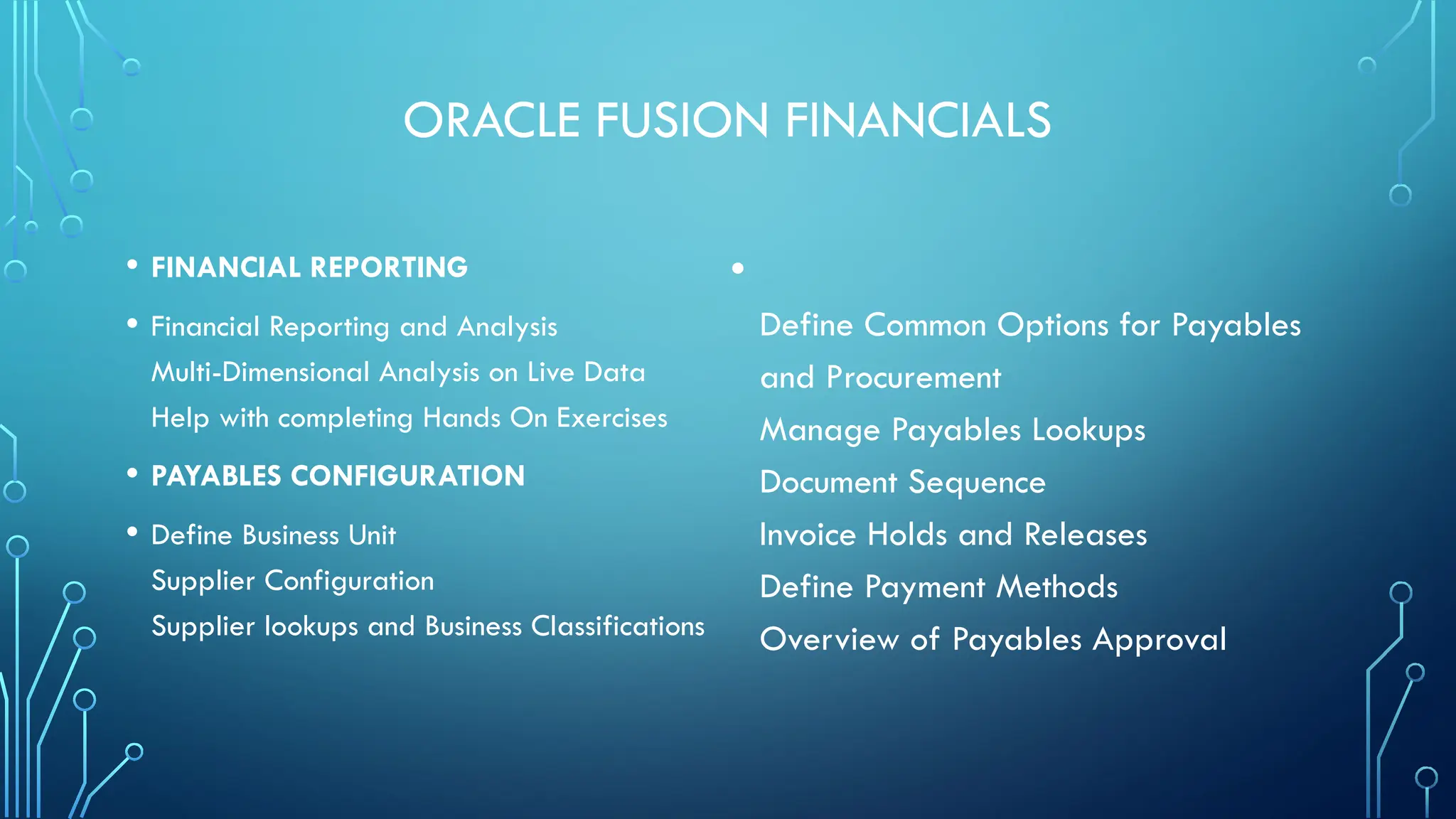 ORACLE FUSION FINANCIALS
• FINANCIAL REPORTING
• Financial Reporting and Analysis
Multi-Dimensional Analysis on Live Data
Help with completing Hands On Exercises
• PAYABLES CONFIGURATION
• Define Business Unit
Supplier Configuration
Supplier lookups and Business Classifications
•
Define Common Options for Payables
and Procurement
Manage Payables Lookups
Document Sequence
Invoice Holds and Releases
Define Payment Methods
Overview of Payables Approval
 