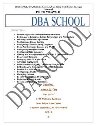 DBA SCHOOL, #501, Mahindra Residency, Near Aditya Trade Center, Ameerpet,
Hyderabad

Ph: +91 9966293445

Course Topics
•
•
•
•
•
•
•
•
•
•
•
•
•
•
•
•
•
•
•
•

Introducing Oracle Fusion Middleware Platform
Defining Java Enterprise Edition Terminology and Architecture
Installing Oracle WebLogic Server
Configuring a Simple Domain
Configuring a Domain Using Templates
Using Administration Console and WLST
Configuring Managed Servers
Configuring Node Managers
Viewing and Managing Logs in Oracle WLS Environment
Deployment Concepts
Deploying Java EE Applications
Advanced Deployment
Understanding JDBC and Configuring Data Sources
Setting Up Java Message Service (JMS) Resources
Introduction to Clustering
Configuring a Cluster
Managing Clusters
Security Concepts and Configuration
Protecting Against Attacks
Backup and Recovery Operations

Faculty:
Satya Seelam
DBA School
#501 Mahindra Residency
Near Aditya Trade Center
Ameerpet, Hyderabad, Andhra Pradesh
INDIA
1

 