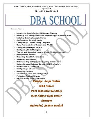 DBA SCHOOL, #501, Mahindra Residency, Near Aditya Trade Center, Ameerpet,
Hyderabad

Ph: +91 9966293445

Course Topics
•
•
•
•
•
•
•
•
•
•
•
•
•
•
•
•
•
•
•
•

Introducing Oracle Fusion Middleware Platform
Defining Java Enterprise Edition Terminology and Architecture
Installing Oracle WebLogic Server
Configuring a Simple Domain
Configuring a Domain Using Templates
Using Administration Console and WLST
Configuring Managed Servers
Configuring Node Managers
Viewing and Managing Logs in Oracle WLS Environment
Deployment Concepts
Deploying Java EE Applications
Advanced Deployment
Understanding JDBC and Configuring Data Sources
Setting Up Java Message Service (JMS) Resources
Introduction to Clustering
Configuring a Cluster
Managing Clusters
Security Concepts and Configuration
Protecting Against Attacks
Backup and Recovery Operations

Faculty: Satya Seelam
DBA School
#501 Mahindra Residency
Near Aditya Trade Center
Ameerpet
Hyderabad, Andhra Pradesh
1

 