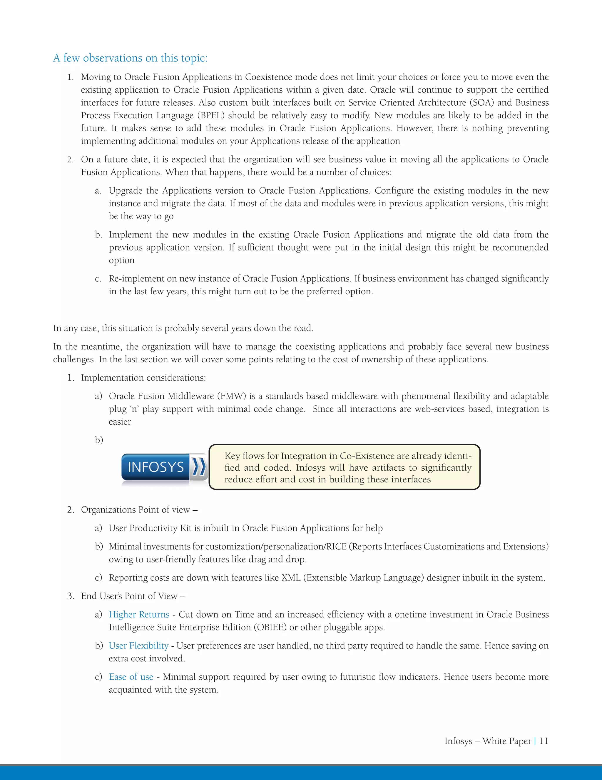 A few observations on this topic:
   1.	 Moving to Oracle Fusion Applications in Coexistence mode does not limit your choices or force you to move even the
       existing application to Oracle Fusion Applications within a given date. Oracle will continue to support the certified
       interfaces for future releases. Also custom built interfaces built on Service Oriented Architecture (SOA) and Business
       Process Execution Language (BPEL) should be relatively easy to modify. New modules are likely to be added in the
       future. It makes sense to add these modules in Oracle Fusion Applications. However, there is nothing preventing
       implementing additional modules on your Applications release of the application
   2.	 On a future date, it is expected that the organization will see business value in moving all the applications to Oracle
       Fusion Applications. When that happens, there would be a number of choices:
          a.	 Upgrade the Applications version to Oracle Fusion Applications. Configure the existing modules in the new
              instance and migrate the data. If most of the data and modules were in previous application versions, this might
              be the way to go
          b.	 Implement the new modules in the existing Oracle Fusion Applications and migrate the old data from the
              previous application version. If sufficient thought were put in the initial design this might be recommended
              option
          c.	 Re-implement on new instance of Oracle Fusion Applications. If business environment has changed significantly
              in the last few years, this might turn out to be the preferred option.


In any case, this situation is probably several years down the road.
In the meantime, the organization will have to manage the coexisting applications and probably face several new business
challenges. In the last section we will cover some points relating to the cost of ownership of these applications.
   1.	 Implementation considerations:
          a)	 Oracle Fusion Middleware (FMW) is a standards based middleware with phenomenal flexibility and adaptable
              plug ‘n’ play support with minimal code change. Since all interactions are web-services based, integration is
              easier
          b)	
                                            Key flows for Integration in Co-Existence are already identi-
                   INFOSYS                  fied and coded. Infosys will have artifacts to significantly
                                            reduce effort and cost in building these interfaces


   2.	 Organizations Point of view –
          a)	 User Productivity Kit is inbuilt in Oracle Fusion Applications for help
          b)	 Minimal investments for customization/personalization/RICE (Reports Interfaces Customizations and Extensions)
              owing to user-friendly features like drag and drop.
          c)	 Reporting costs are down with features like XML (Extensible Markup Language) designer inbuilt in the system.
   3.	 End User’s Point of View –
          a)	 Higher Returns - Cut down on Time and an increased efficiency with a onetime investment in Oracle Business
              Intelligence Suite Enterprise Edition (OBIEE) or other pluggable apps.
          b)	 User Flexibility - User preferences are user handled, no third party required to handle the same. Hence saving on
              extra cost involved.
          c)	 Ease of use - Minimal support required by user owing to futuristic flow indicators. Hence users become more
              acquainted with the system.




                                                                                                    Infosys – White Paper | 11
 