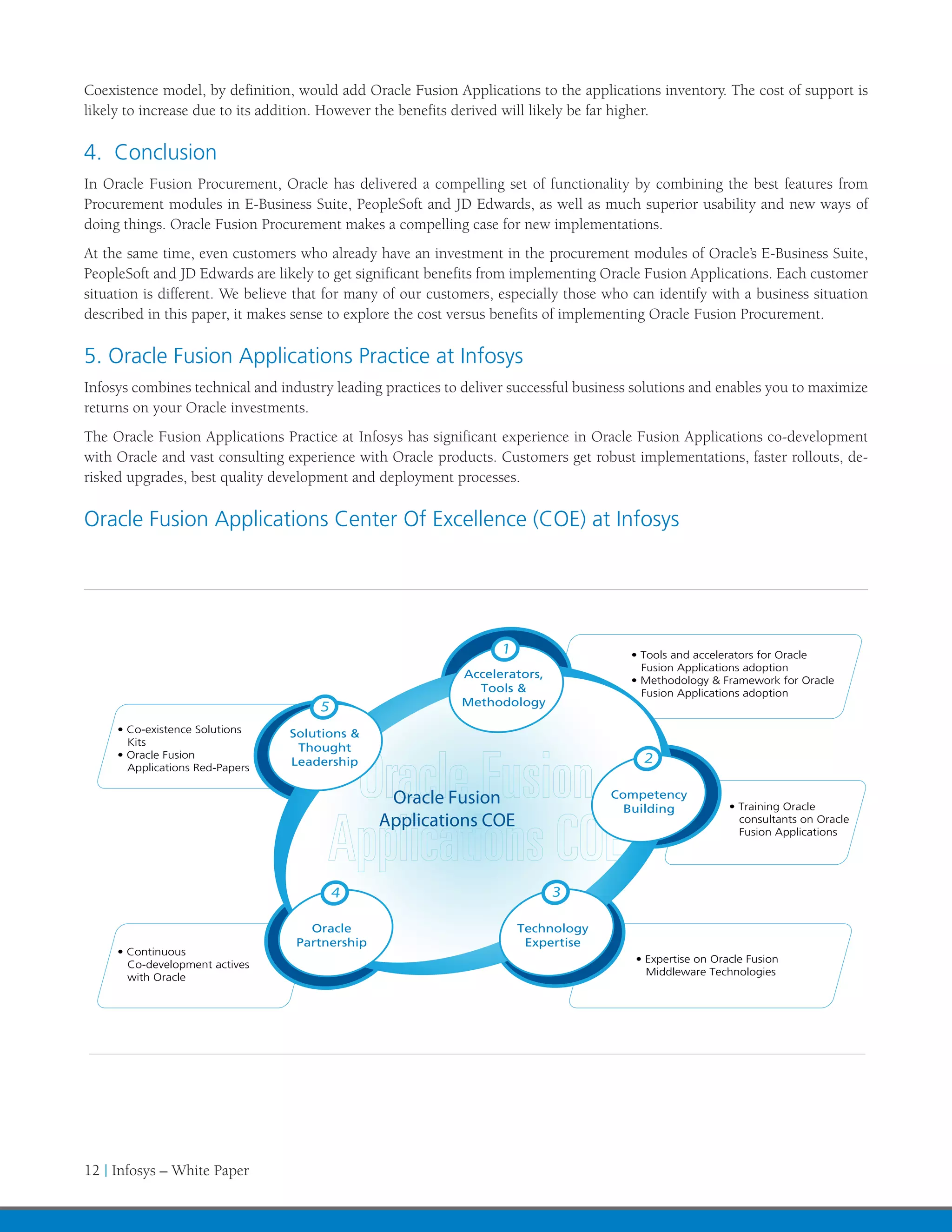 Coexistence model, by definition, would add Oracle Fusion Applications to the applications inventory. The cost of support is
likely to increase due to its addition. However the benefits derived will likely be far higher.

4. Conclusion
In Oracle Fusion Procurement, Oracle has delivered a compelling set of functionality by combining the best features from
Procurement modules in E-Business Suite, PeopleSoft and JD Edwards, as well as much superior usability and new ways of
doing things. Oracle Fusion Procurement makes a compelling case for new implementations.
At the same time, even customers who already have an investment in the procurement modules of Oracle’s E-Business Suite,
PeopleSoft and JD Edwards are likely to get significant benefits from implementing Oracle Fusion Applications. Each customer
situation is different. We believe that for many of our customers, especially those who can identify with a business situation
described in this paper, it makes sense to explore the cost versus benefits of implementing Oracle Fusion Procurement.

5. Oracle Fusion Applications Practice at Infosys
Infosys combines technical and industry leading practices to deliver successful business solutions and enables you to maximize
returns on your Oracle investments.
The Oracle Fusion Applications Practice at Infosys has significant experience in Oracle Fusion Applications co-development
with Oracle and vast consulting experience with Oracle products. Customers get robust implementations, faster rollouts, de-
risked upgrades, best quality development and deployment processes.

Oracle Fusion Applications Center Of Excellence (COE) at Infosys




                                                                   1                   • Tools and accelerators for Oracle
                                                                                         Fusion Applications adoption
                                                            Accelerators,
                                                                                       • Methodology & Framework for Oracle
                                                              Tools &                    Fusion Applications adoption
                                     5                      Methodology

     • Co-existence Solutions    Solutions &
       Kits
                                  Thought
     • Oracle Fusion
                                 Leadership                                              2
       Applications Red-Papers


                                                 Oracle Fusion                      Competency
                                                                                      Building            • Training Oracle
                                                Applications COE                                            consultants on Oracle
                                                                                                            Fusion Applications




                                         4                                  3

                                    Oracle                             Technology
                                  Partnership                           Expertise
     • Continuous
                                                                                        • Expertise on Oracle Fusion
       Co-development actives
                                                                                          Middleware Technologies
       with Oracle




12 | Infosys – White Paper
 