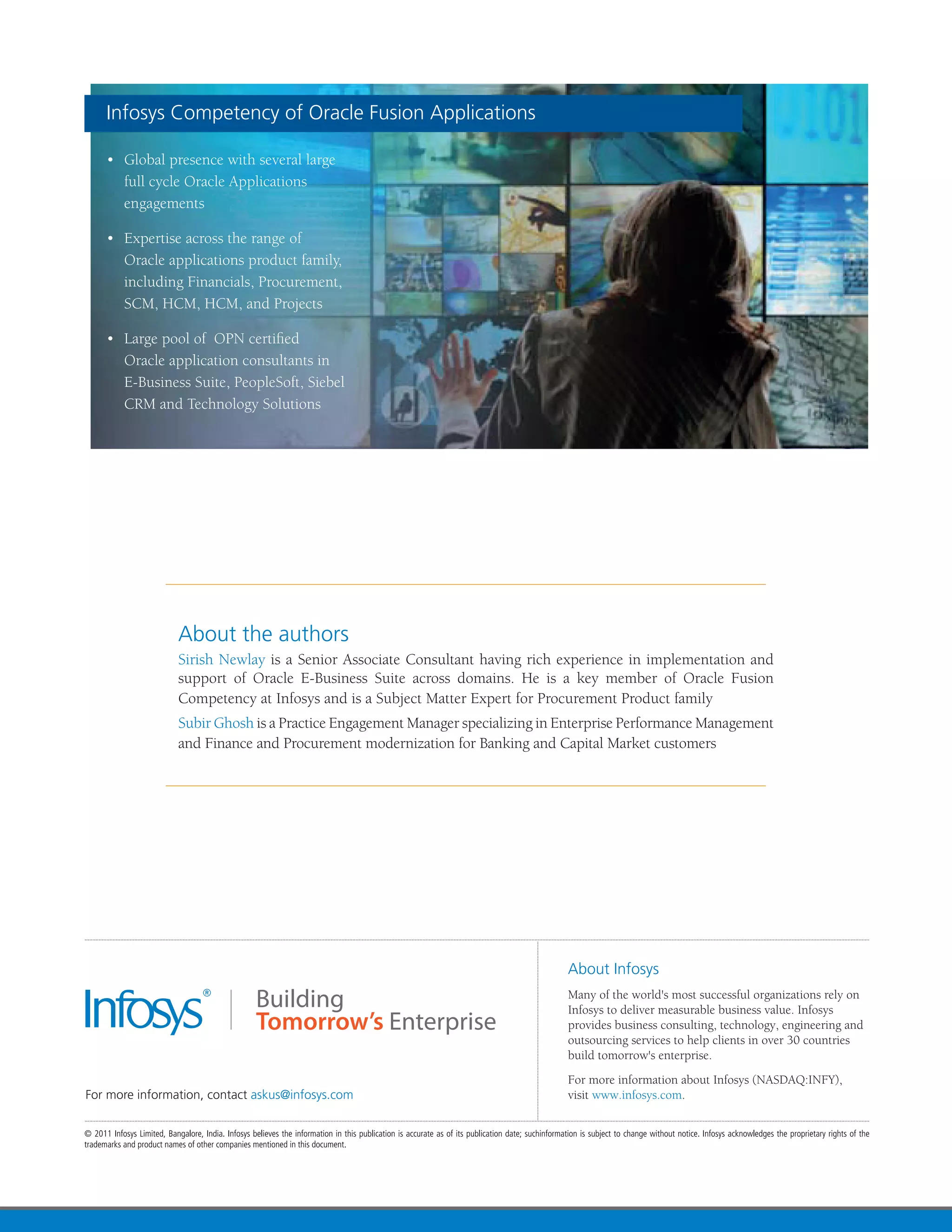 Infosys Competency of Oracle Fusion Applications

•	 Global presence with several large
   full cycle Oracle Applications
   engagements

•	 Expertise across the range of
   Oracle applications product family,
   including Financials, Procurement,
   SCM, HCM, HCM, and Projects

•	 Large pool of  OPN certified
   Oracle application consultants in
   E-Business Suite, PeopleSoft, Siebel
   CRM and Technology Solutions




           About the authors
           Sirish Newlay is a Senior Associate Consultant having rich experience in implementation and
           support of Oracle E-Business Suite across domains. He is a key member of Oracle Fusion
           Competency at Infosys and is a Subject Matter Expert for Procurement Product family
           Subir Ghosh is a Practice Engagement Manager specializing in Enterprise Performance Management
           and Finance and Procurement modernization for Banking and Capital Market customers
 