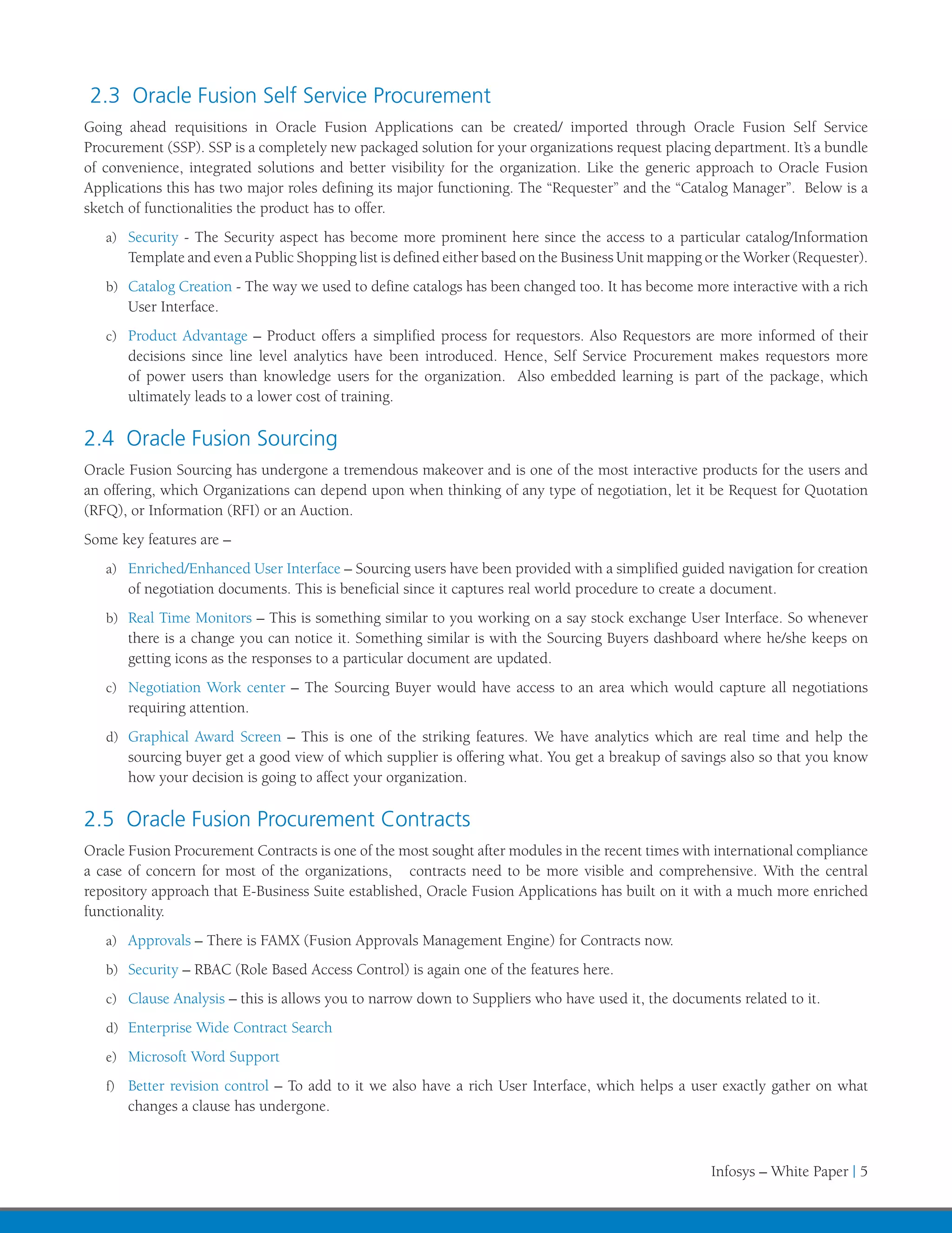 2.3 Oracle Fusion Self Service Procurement
Going ahead requisitions in Oracle Fusion Applications can be created/ imported through Oracle Fusion Self Service
Procurement (SSP). SSP is a completely new packaged solution for your organizations request placing department. It’s a bundle
of convenience, integrated solutions and better visibility for the organization. Like the generic approach to Oracle Fusion
Applications this has two major roles defining its major functioning. The “Requester” and the “Catalog Manager”. Below is a
sketch of functionalities the product has to offer.
   a)	 Security - The Security aspect has become more prominent here since the access to a particular catalog/Information
       Template and even a Public Shopping list is defined either based on the Business Unit mapping or the Worker (Requester).
   b)	 Catalog Creation - The way we used to define catalogs has been changed too. It has become more interactive with a rich
       User Interface.
   c)	 Product Advantage – Product offers a simplified process for requestors. Also Requestors are more informed of their
       decisions since line level analytics have been introduced. Hence, Self Service Procurement makes requestors more
       of power users than knowledge users for the organization. Also embedded learning is part of the package, which
       ultimately leads to a lower cost of training.

2.4 Oracle Fusion Sourcing
Oracle Fusion Sourcing has undergone a tremendous makeover and is one of the most interactive products for the users and
an offering, which Organizations can depend upon when thinking of any type of negotiation, let it be Request for Quotation
(RFQ), or Information (RFI) or an Auction.
Some key features are –
   a)	 Enriched/Enhanced User Interface – Sourcing users have been provided with a simplified guided navigation for creation
       of negotiation documents. This is beneficial since it captures real world procedure to create a document.
   b)	 Real Time Monitors – This is something similar to you working on a say stock exchange User Interface. So whenever
       there is a change you can notice it. Something similar is with the Sourcing Buyers dashboard where he/she keeps on
       getting icons as the responses to a particular document are updated.
   c)	 Negotiation Work center – The Sourcing Buyer would have access to an area which would capture all negotiations
       requiring attention.
   d)	 Graphical Award Screen – This is one of the striking features. We have analytics which are real time and help the
       sourcing buyer get a good view of which supplier is offering what. You get a breakup of savings also so that you know
       how your decision is going to affect your organization.

2.5 Oracle Fusion Procurement Contracts
Oracle Fusion Procurement Contracts is one of the most sought after modules in the recent times with international compliance
a case of concern for most of the organizations, contracts need to be more visible and comprehensive. With the central
repository approach that E-Business Suite established, Oracle Fusion Applications has built on it with a much more enriched
functionality.
   a)	 Approvals – There is FAMX (Fusion Approvals Management Engine) for Contracts now.

   b)	 Security – RBAC (Role Based Access Control) is again one of the features here.

   c)	 Clause Analysis – this is allows you to narrow down to Suppliers who have used it, the documents related to it.

   d)	 Enterprise Wide Contract Search

   e)	 Microsoft Word Support

   f)	 Better revision control – To add to it we also have a rich User Interface, which helps a user exactly gather on what
       changes a clause has undergone.



                                                                                                     Infosys – White Paper | 5
 
