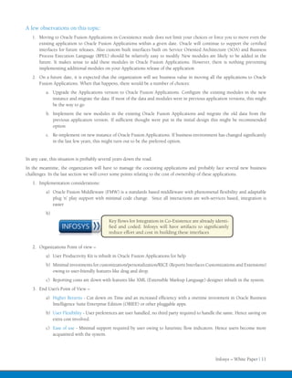 A few observations on this topic:
   1.	 Moving to Oracle Fusion Applications in Coexistence mode does not limit your choices or force you to move even the
       existing application to Oracle Fusion Applications within a given date. Oracle will continue to support the certified
       interfaces for future releases. Also custom built interfaces built on Service Oriented Architecture (SOA) and Business
       Process Execution Language (BPEL) should be relatively easy to modify. New modules are likely to be added in the
       future. It makes sense to add these modules in Oracle Fusion Applications. However, there is nothing preventing
       implementing additional modules on your Applications release of the application
   2.	 On a future date, it is expected that the organization will see business value in moving all the applications to Oracle
       Fusion Applications. When that happens, there would be a number of choices:
          a.	 Upgrade the Applications version to Oracle Fusion Applications. Configure the existing modules in the new
              instance and migrate the data. If most of the data and modules were in previous application versions, this might
              be the way to go
          b.	 Implement the new modules in the existing Oracle Fusion Applications and migrate the old data from the
              previous application version. If sufficient thought were put in the initial design this might be recommended
              option
          c.	 Re-implement on new instance of Oracle Fusion Applications. If business environment has changed significantly
              in the last few years, this might turn out to be the preferred option.


In any case, this situation is probably several years down the road.
In the meantime, the organization will have to manage the coexisting applications and probably face several new business
challenges. In the last section we will cover some points relating to the cost of ownership of these applications.
   1.	 Implementation considerations:
          a)	 Oracle Fusion Middleware (FMW) is a standards based middleware with phenomenal flexibility and adaptable
              plug ‘n’ play support with minimal code change. Since all interactions are web-services based, integration is
              easier
          b)	
                                            Key flows for Integration in Co-Existence are already identi-
                   INFOSYS                  fied and coded. Infosys will have artifacts to significantly
                                            reduce effort and cost in building these interfaces


   2.	 Organizations Point of view –
          a)	 User Productivity Kit is inbuilt in Oracle Fusion Applications for help
          b)	 Minimal investments for customization/personalization/RICE (Reports Interfaces Customizations and Extensions)
              owing to user-friendly features like drag and drop.
          c)	 Reporting costs are down with features like XML (Extensible Markup Language) designer inbuilt in the system.
   3.	 End User’s Point of View –
          a)	 Higher Returns - Cut down on Time and an increased efficiency with a onetime investment in Oracle Business
              Intelligence Suite Enterprise Edition (OBIEE) or other pluggable apps.
          b)	 User Flexibility - User preferences are user handled, no third party required to handle the same. Hence saving on
              extra cost involved.
          c)	 Ease of use - Minimal support required by user owing to futuristic flow indicators. Hence users become more
              acquainted with the system.




                                                                                                    Infosys – White Paper | 11
 