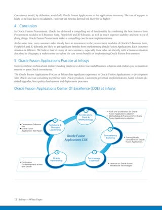 Coexistence model, by definition, would add Oracle Fusion Applications to the applications inventory. The cost of support is
likely to increase due to its addition. However the benefits derived will likely be far higher.

4. Conclusion
In Oracle Fusion Procurement, Oracle has delivered a compelling set of functionality by combining the best features from
Procurement modules in E-Business Suite, PeopleSoft and JD Edwards, as well as much superior usability and new ways of
doing things. Oracle Fusion Procurement makes a compelling case for new implementations.
At the same time, even customers who already have an investment in the procurement modules of Oracle’s E-Business Suite,
PeopleSoft and JD Edwards are likely to get significant benefits from implementing Oracle Fusion Applications. Each customer
situation is different. We believe that for many of our customers, especially those who can identify with a business situation
described in this paper, it makes sense to explore the cost versus benefits of implementing Oracle Fusion Procurement.

5. Oracle Fusion Applications Practice at Infosys
Infosys combines technical and industry leading practices to deliver successful business solutions and enables you to maximize
returns on your Oracle investments.
The Oracle Fusion Applications Practice at Infosys has significant experience in Oracle Fusion Applications co-development
with Oracle and vast consulting experience with Oracle products. Customers get robust implementations, faster rollouts, de-
risked upgrades, best quality development and deployment processes.

Oracle Fusion Applications Center Of Excellence (COE) at Infosys




                                                                   1                   • Tools and accelerators for Oracle
                                                                                         Fusion Applications adoption
                                                            Accelerators,
                                                                                       • Methodology & Framework for Oracle
                                                              Tools &                    Fusion Applications adoption
                                     5                      Methodology

     • Co-existence Solutions    Solutions &
       Kits
                                  Thought
     • Oracle Fusion
                                 Leadership                                              2
       Applications Red-Papers


                                                 Oracle Fusion                      Competency
                                                                                      Building            • Training Oracle
                                                Applications COE                                            consultants on Oracle
                                                                                                            Fusion Applications




                                         4                                  3

                                    Oracle                             Technology
                                  Partnership                           Expertise
     • Continuous
                                                                                        • Expertise on Oracle Fusion
       Co-development actives
                                                                                          Middleware Technologies
       with Oracle




12 | Infosys – White Paper
 