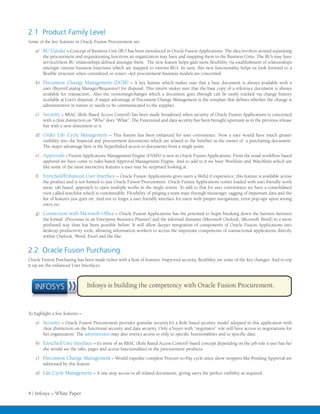 2.1 Product Family Level
Some of the key features in Oracle Fusion Procurement are:
    a)	 BU Uptake – Concept of Business Unit (BU) has been introduced in Oracle Fusion Applications. The idea revolves around separating
        the procurement and requisitioning functions an organization may have and mapping them to the Business Units. The BU’s may have
        service/client BU relationships defined amongst them. The new feature helps gain more flexibility via establishment of relationships
        amongst various business functions which are mapped to various BU’s. In sum, this new functionality helps us look forward to a
        flexible structure when centralized or center –led procurement business models are concerned.
    b)	 Document Change Management (DCM) – A key feature which makes sure that a base document is always available with a
        user (Buyer/Catalog Manager/Requestor) for disposal. This inturn makes sure that the base copy of a reference document is always
        available for transaction.. Also the versioning/changes which a document goes through can be easily tracked via change history
        available at User’s disposal. A major advantage of Document Change Management is the template that defines whether the change is
        administrative in nature or needs to be communicated to the supplier.
    c)	 Security – RBAC (Role Based Access Control) has been made broadened when security of Oracle Fusion Applications is concerned
        with a clear distinction on “Who” does “What”. The Functional and data security has been brought upstream as in the previous release
        but with a new dimension to it.
    d)	 Order Life Cycle Management – This feature has been enhanced for user convinience. Now a user would have much greater
        visibility into the financial and procurement documents which are related to the him/her as the owner of a purchasing document.
        The major advantage here is the hyperlinked access to documents from a single point.
    e)	 Approvals – Fusion Applications Management Engine (FAMX) is new in Oracle Fusion Applications. From the usual workflow based
        approval we have come to rules based Approval Management Engine. And to add to it we have Worklists and Watchlists which are
        like some of the most interactive features a user may be surprised looking at.
    f)	 Enriched/Enhanced User Interface – Oracle Fusion Applications gives users a Web2.0 experience; this feature is available across
        the product and is not limited to just Oracle Fusion Procurement. Oracle Fusion Applications comes loaded with user friendly work
        areas, tab based approach to open multiple works in the single screen. To add to that for user convinience we have a consolidated
        view called watchlist which is customizable. Flexibility of pinging a team mate through messenger, tagging of important data and the
        list of features just goes on. And not to forget a user friendly interface for users with proper navigations, error pop-ups upon wrong
        entry etc.
    g)	 Connection with Microsoft Office – Oracle Fusion Applications has the potential to begin breaking down the barriers between
        the formal (Processes in an Enterprise Resource Planner) and the informal domains (Microsoft Outlook, Microsoft Word) in a more
        profound way than has been possible before. It will allow deeper integration of components of Oracle Fusion Applications into
        desktop productivity tools, allowing information workers to access the important components of transactional applications directly
        within Outlook, Word, Excel and the like.


2.2 Oracle Fusion Purchasing
Oracle Fusion Purchasing has been made richer with a host of features. Improved security, flexibility are some of the key changes. And to top
it up are the enhanced User Interfaces.



   INFOSYS                      Infosys is building the competency with Oracle Fusion Procurement.



To highlight a few features –
    a)	 Security – Oracle Fusion Procurement provides granular security.It’s a Role based security model adopted in this application with
        clear distinction on the functional security and data security. Only a buyer with “negotiator” role will have access to negotiations for
        her organization. The administrator may also restrict access to only to specific functionalities and to specific data.
    b)	 Enriched User Interface – It’s more of an RBAC (Role Based Access Control) based concept depending on the job role a user has he/
        she would see the tabs, pages and access functionalities in the procurement products.
    c)	 Document Change Management – Would expedite complete Procure-to-Pay cycle since show stoppers like Pending Approval are
        addressed by this feature.
    d)	 Life Cycle Management – A one stop access to all related documents, giving users the perfect visibility as required.



4 | Infosys – White Paper
 