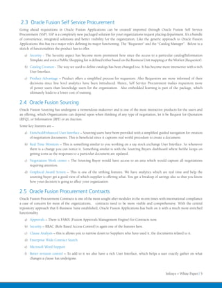 2.3 Oracle Fusion Self Service Procurement
Going ahead requisitions in Oracle Fusion Applications can be created/ imported through Oracle Fusion Self Service
Procurement (SSP). SSP is a completely new packaged solution for your organizations request placing department. It’s a bundle
of convenience, integrated solutions and better visibility for the organization. Like the generic approach to Oracle Fusion
Applications this has two major roles defining its major functioning. The “Requester” and the “Catalog Manager”. Below is a
sketch of functionalities the product has to offer.
   a)	 Security - The Security aspect has become more prominent here since the access to a particular catalog/Information
       Template and even a Public Shopping list is defined either based on the Business Unit mapping or the Worker (Requester).
   b)	 Catalog Creation - The way we used to define catalogs has been changed too. It has become more interactive with a rich
       User Interface.
   c)	 Product Advantage – Product offers a simplified process for requestors. Also Requestors are more informed of their
       decisions since line level analytics have been introduced. Hence, Self Service Procurement makes requestors more
       of power users than knowledge users for the organization. Also embedded learning is part of the package, which
       ultimately leads to a lower cost of training.

2.4 Oracle Fusion Sourcing
Oracle Fusion Sourcing has undergone a tremendous makeover and is one of the most interactive products for the users and
an offering, which Organizations can depend upon when thinking of any type of negotiation, let it be Request for Quotation
(RFQ), or Information (RFI) or an Auction.
Some key features are –
   a)	 Enriched/Enhanced User Interface – Sourcing users have been provided with a simplified guided navigation for creation
       of negotiation documents. This is beneficial since it captures real world procedure to create a document.
   b)	 Real Time Monitors – This is something similar to you working on a say stock exchange User Interface. So whenever
       there is a change you can notice it. Something similar is with the Sourcing Buyers dashboard where he/she keeps on
       getting icons as the responses to a particular document are updated.
   c)	 Negotiation Work center – The Sourcing Buyer would have access to an area which would capture all negotiations
       requiring attention.
   d)	 Graphical Award Screen – This is one of the striking features. We have analytics which are real time and help the
       sourcing buyer get a good view of which supplier is offering what. You get a breakup of savings also so that you know
       how your decision is going to affect your organization.

2.5 Oracle Fusion Procurement Contracts
Oracle Fusion Procurement Contracts is one of the most sought after modules in the recent times with international compliance
a case of concern for most of the organizations, contracts need to be more visible and comprehensive. With the central
repository approach that E-Business Suite established, Oracle Fusion Applications has built on it with a much more enriched
functionality.
   a)	 Approvals – There is FAMX (Fusion Approvals Management Engine) for Contracts now.

   b)	 Security – RBAC (Role Based Access Control) is again one of the features here.

   c)	 Clause Analysis – this is allows you to narrow down to Suppliers who have used it, the documents related to it.

   d)	 Enterprise Wide Contract Search

   e)	 Microsoft Word Support

   f)	 Better revision control – To add to it we also have a rich User Interface, which helps a user exactly gather on what
       changes a clause has undergone.



                                                                                                     Infosys – White Paper | 5
 