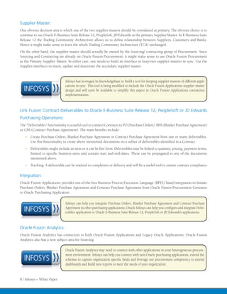 Supplier Master:
One obvious decision area is which one of the two supplier masters should be considered as primary. The obvious choice is to
continue to use Oracle E-Business Suite Release 12, PeopleSoft, JD Edwards as the primary Supplier Master. In E-Business Suite
Release 12 the Trading Community Architecture allows us to define relationship between Suppliers, Customers and Banks.
Hence it might make sense to leave the whole Trading Community Architecture (TCA) unchanged.
On the other hand, the supplier master should actually be owned by the Sourcing/ contracting group of Procurement. Since
Sourcing and Contracting are already on Oracle Fusion Procurement, it might make sense to use Oracle Fusion Procurement
as the Primary Supplier Master. In either case, one needs to build an interface to keep two supplier masters in sync. Use the
Supplier interfaces to insert, update and deactivate the secondary supplier master.



                               Infosys has leveraged its knowledgebase to build a tool for keeping supplier masters of different appli-
                               cations in sync. This tool is being modified to include the Oracle Fusion Applications supplier master
  INFOSYS                      design and will soon be available to simplify this aspect in Oracle Fusion Applications coexistence
                               implementations.



Link Fusion Contract Deliverables to Oracle E-Business Suite Release 12, PeopleSoft or JD Edwards
Purchasing Operations:
The “Deliverables” functionality is a useful tool to connect Contracts to PO (Purchase Orders), BPA (Blanket Purchase Agreement)
or CPA (Contract Purchase Agreement). The main benefits include:
   •	 Create Purchase Orders, Blanket Purchase Agreement or Contract Purchase Agreement from one or many deliverables.
       Use this functionality to create above mentioned documents on a subset of deliverables identified in a Contract
   •	 Deliverables might include an item or it can be free form. Deliverables may be linked to quantity, pricing, payment terms,
       limited to specific business units and contain start and end-dates. These can be propagated to any of the documents
       mentioned above.
   •	 Tracking: A deliverable can be tracked to completion or delivery and will be a useful tool to ensure contract compliance


Integration:
Oracle Fusion Applications provides out-of-the-box Business Process Execution Language (BPEL) based integration to Initiate
Purchase Orders, Blanket Purchase Agreement and Contract Purchase Agreement from Oracle Fusion Procurement Contracts
to Oracle Purchasing Application

                               Infosys can help you integrate Purchase Orders, Blanket Purchase Agreement and Contract Purchase
  INFOSYS                      Agreement in other purchasing applications. Oracle Infosys can help you configure and integrate Deliv-
                               erables application to Oracle E-Business Suite Release 12, PeopleSoft or JD Edwards’s applications.



Oracle Fusion Analytics:
Oracle Fusion Analytics has connectors to both Oracle Fusion Applications and Legacy Oracle Applications. Oracle Fusion
Analytics also has a new subject area for Sourcing.

                               Oracle Fusion Analytics may need to connect with other applications in your heterogeneous procure-
                               ment environment. Infosys can help you connect with non-Oracle purchasing applications, extend the
  INFOSYS                      schemas to capture organization specific fields and leverage our procurement competency to extend
                               dashboards and build new reports to meet the needs of your organization.


8 | Infosys – White Paper
 