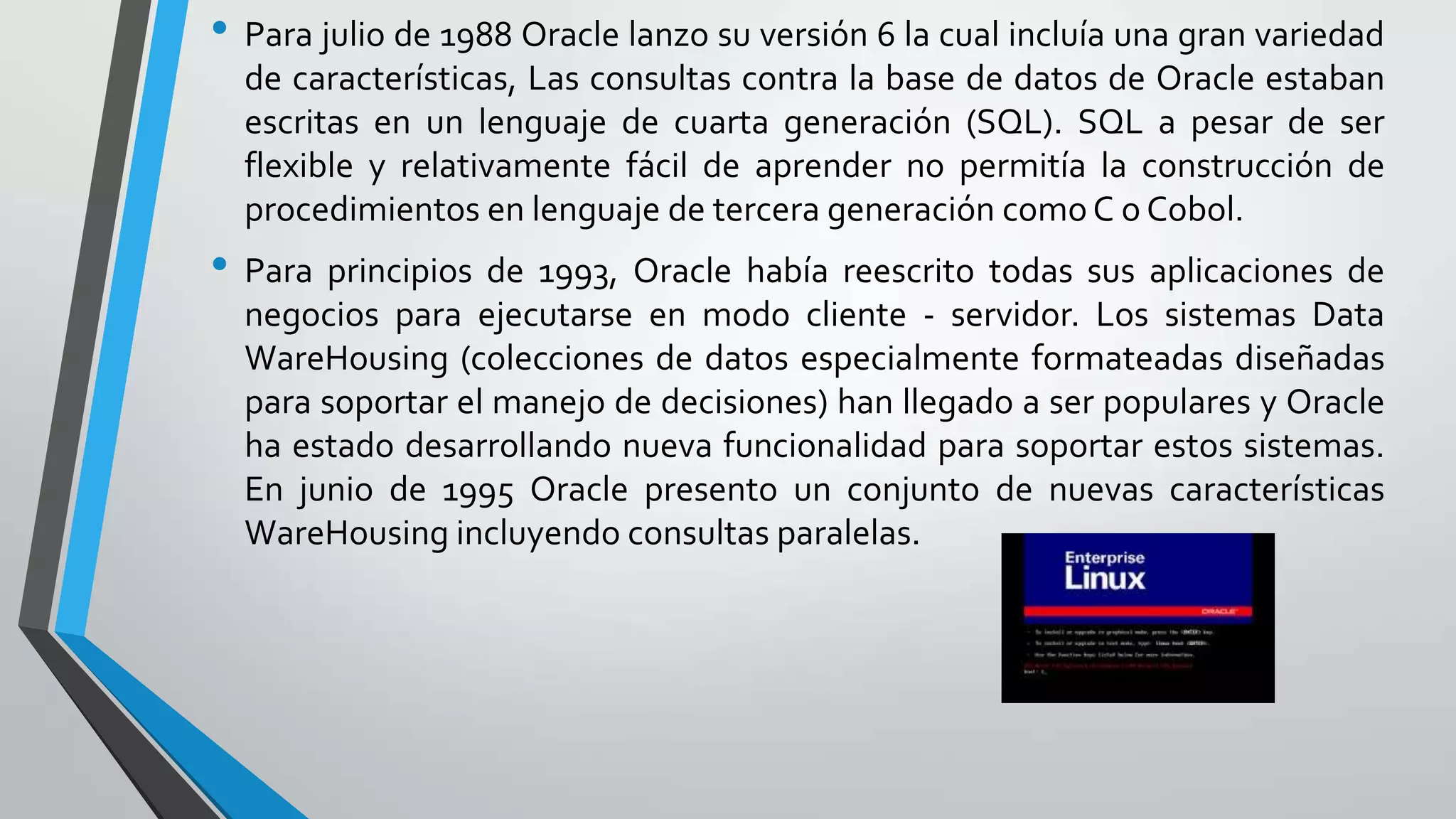 • Para julio de 1988 Oracle lanzo su versión 6 la cual incluía una gran variedad
de características, Las consultas contra la base de datos de Oracle estaban
escritas en un lenguaje de cuarta generación (SQL). SQL a pesar de ser
flexible y relativamente fácil de aprender no permitía la construcción de
procedimientos en lenguaje de tercera generación como C o Cobol.

• Para principios de 1993, Oracle había reescrito todas sus aplicaciones de
negocios para ejecutarse en modo cliente - servidor. Los sistemas Data
WareHousing (colecciones de datos especialmente formateadas diseñadas
para soportar el manejo de decisiones) han llegado a ser populares y Oracle
ha estado desarrollando nueva funcionalidad para soportar estos sistemas.
En junio de 1995 Oracle presento un conjunto de nuevas características
WareHousing incluyendo consultas paralelas.

 