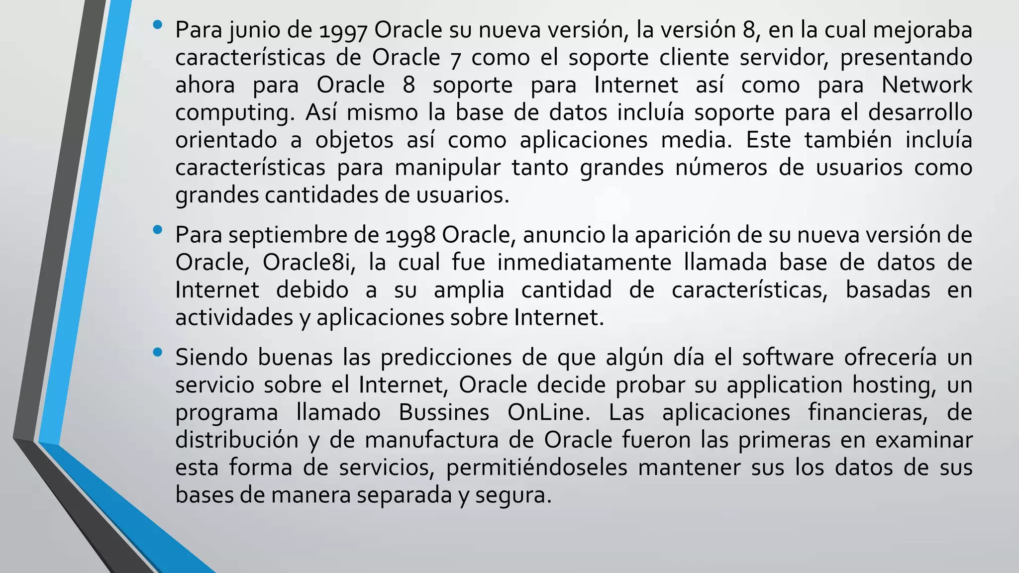 • Para junio de 1997 Oracle su nueva versión, la versión 8, en la cual mejoraba
características de Oracle 7 como el soporte cliente servidor, presentando
ahora para Oracle 8 soporte para Internet así como para Network
computing. Así mismo la base de datos incluía soporte para el desarrollo
orientado a objetos así como aplicaciones media. Este también incluía
características para manipular tanto grandes números de usuarios como
grandes cantidades de usuarios.

• Para septiembre de 1998 Oracle, anuncio la aparición de su nueva versión de
Oracle, Oracle8i, la cual fue inmediatamente llamada base de datos de
Internet debido a su amplia cantidad de características, basadas en
actividades y aplicaciones sobre Internet.

• Siendo buenas las predicciones de que algún día el software ofrecería un
servicio sobre el Internet, Oracle decide probar su application hosting, un
programa llamado Bussines OnLine. Las aplicaciones financieras, de
distribución y de manufactura de Oracle fueron las primeras en examinar
esta forma de servicios, permitiéndoseles mantener sus los datos de sus
bases de manera separada y segura.

 