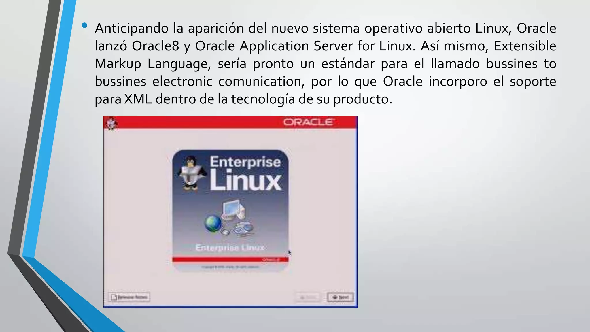 • Anticipando la aparición del nuevo sistema operativo abierto Linux, Oracle
lanzó Oracle8 y Oracle Application Server for Linux. Así mismo, Extensible
Markup Language, sería pronto un estándar para el llamado bussines to
bussines electronic comunication, por lo que Oracle incorporo el soporte
para XML dentro de la tecnología de su producto.

 