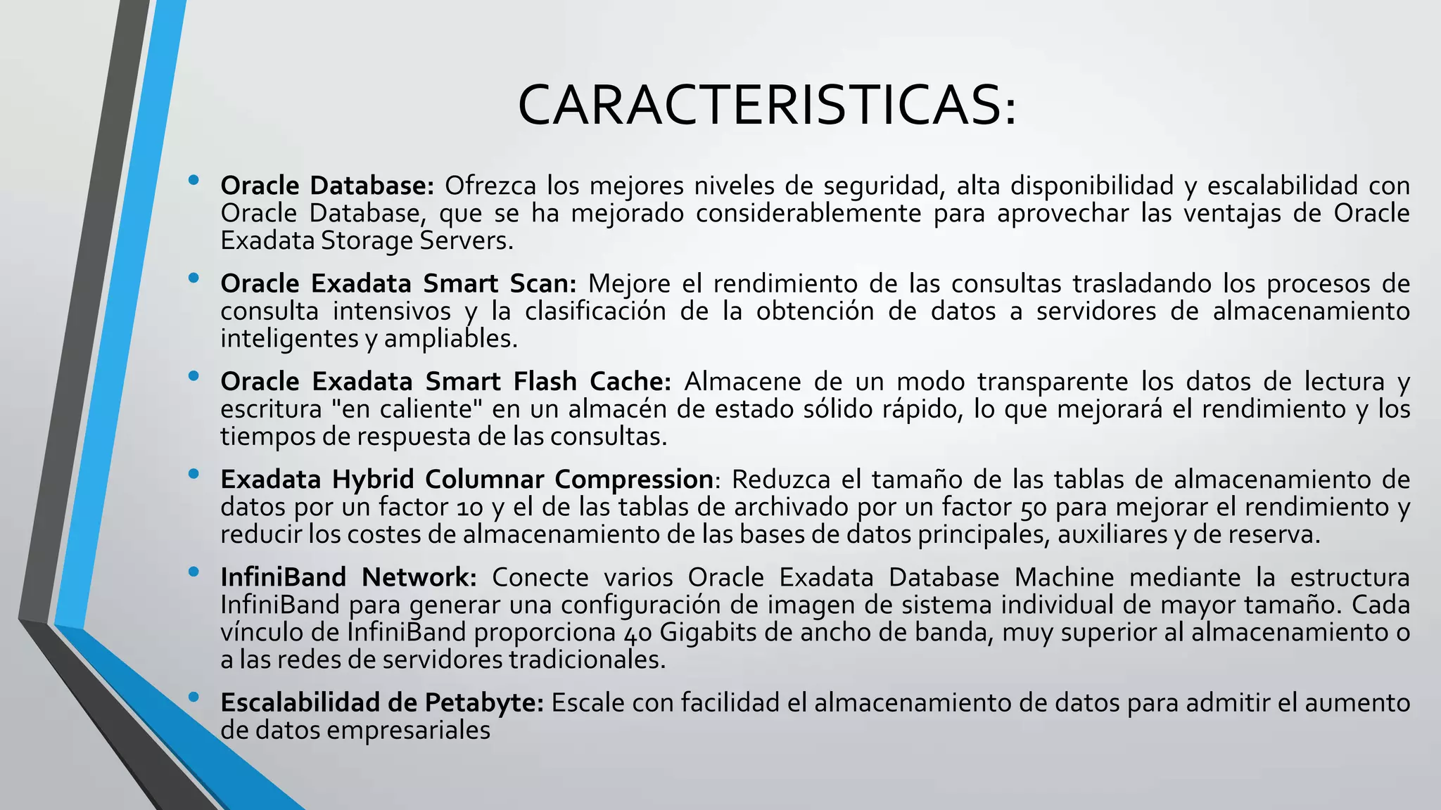 CARACTERISTICAS:
•

•
•

•
•
•

Oracle Database: Ofrezca los mejores niveles de seguridad, alta disponibilidad y escalabilidad con
Oracle Database, que se ha mejorado considerablemente para aprovechar las ventajas de Oracle
Exadata Storage Servers.
Oracle Exadata Smart Scan: Mejore el rendimiento de las consultas trasladando los procesos de
consulta intensivos y la clasificación de la obtención de datos a servidores de almacenamiento
inteligentes y ampliables.
Oracle Exadata Smart Flash Cache: Almacene de un modo transparente los datos de lectura y
escritura "en caliente" en un almacén de estado sólido rápido, lo que mejorará el rendimiento y los
tiempos de respuesta de las consultas.

Exadata Hybrid Columnar Compression: Reduzca el tamaño de las tablas de almacenamiento de
datos por un factor 10 y el de las tablas de archivado por un factor 50 para mejorar el rendimiento y
reducir los costes de almacenamiento de las bases de datos principales, auxiliares y de reserva.
InfiniBand Network: Conecte varios Oracle Exadata Database Machine mediante la estructura
InfiniBand para generar una configuración de imagen de sistema individual de mayor tamaño. Cada
vínculo de InfiniBand proporciona 40 Gigabits de ancho de banda, muy superior al almacenamiento o
a las redes de servidores tradicionales.
Escalabilidad de Petabyte: Escale con facilidad el almacenamiento de datos para admitir el aumento
de datos empresariales

 