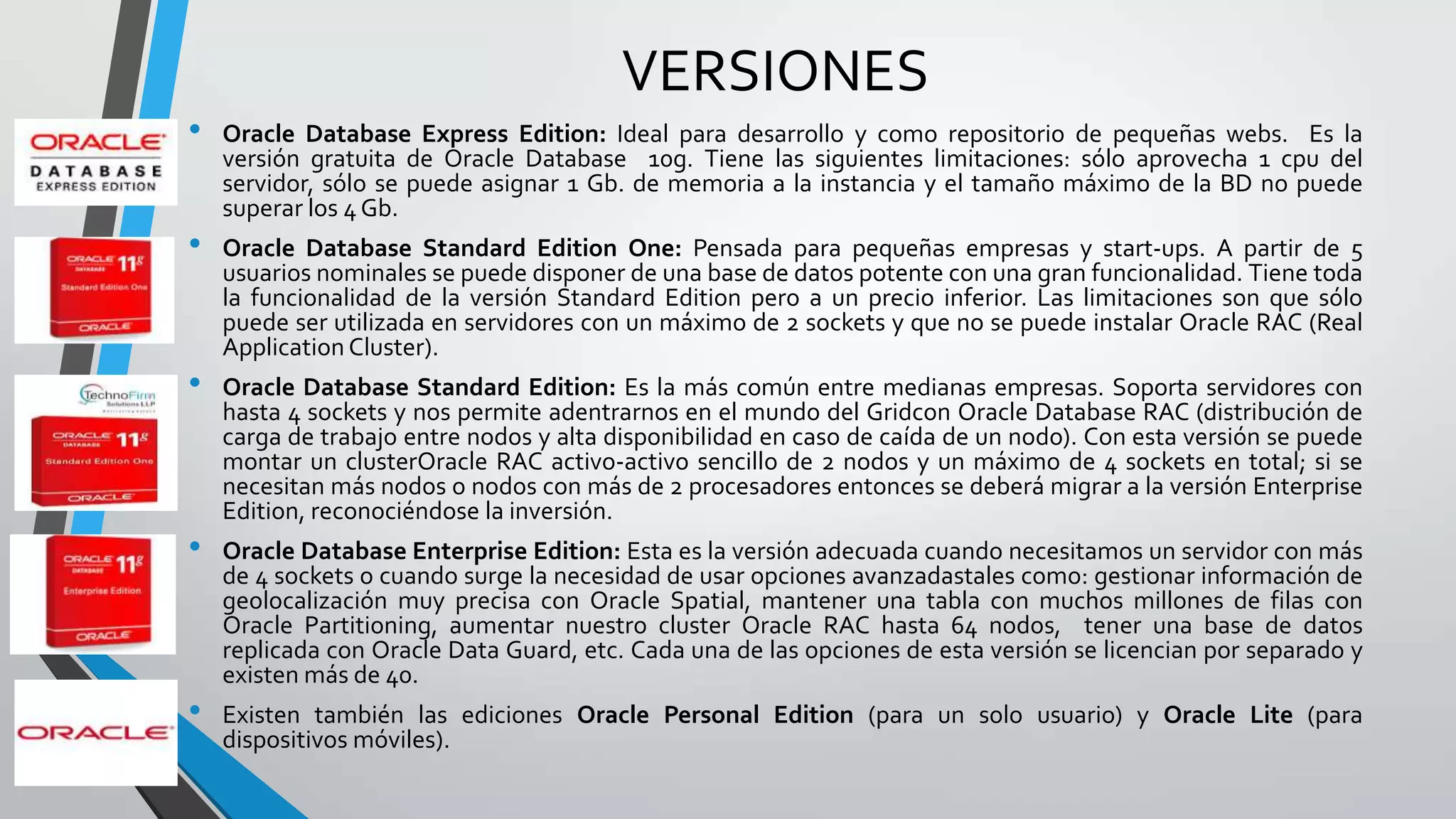 VERSIONES
•
•

•

•

•

Oracle Database Express Edition: Ideal para desarrollo y como repositorio de pequeñas webs. Es la
versión gratuita de Oracle Database 10g. Tiene las siguientes limitaciones: sólo aprovecha 1 cpu del
servidor, sólo se puede asignar 1 Gb. de memoria a la instancia y el tamaño máximo de la BD no puede
superar los 4 Gb.
Oracle Database Standard Edition One: Pensada para pequeñas empresas y start-ups. A partir de 5
usuarios nominales se puede disponer de una base de datos potente con una gran funcionalidad. Tiene toda
la funcionalidad de la versión Standard Edition pero a un precio inferior. Las limitaciones son que sólo
puede ser utilizada en servidores con un máximo de 2 sockets y que no se puede instalar Oracle RAC (Real
Application Cluster).
Oracle Database Standard Edition: Es la más común entre medianas empresas. Soporta servidores con
hasta 4 sockets y nos permite adentrarnos en el mundo del Gridcon Oracle Database RAC (distribución de
carga de trabajo entre nodos y alta disponibilidad en caso de caída de un nodo). Con esta versión se puede
montar un clusterOracle RAC activo-activo sencillo de 2 nodos y un máximo de 4 sockets en total; si se
necesitan más nodos o nodos con más de 2 procesadores entonces se deberá migrar a la versión Enterprise
Edition, reconociéndose la inversión.
Oracle Database Enterprise Edition: Esta es la versión adecuada cuando necesitamos un servidor con más
de 4 sockets o cuando surge la necesidad de usar opciones avanzadastales como: gestionar información de
geolocalización muy precisa con Oracle Spatial, mantener una tabla con muchos millones de filas con
Oracle Partitioning, aumentar nuestro cluster Oracle RAC hasta 64 nodos, tener una base de datos
replicada con Oracle Data Guard, etc. Cada una de las opciones de esta versión se licencian por separado y
existen más de 40.

Existen también las ediciones Oracle Personal Edition (para un solo usuario) y Oracle Lite (para
dispositivos móviles).

 