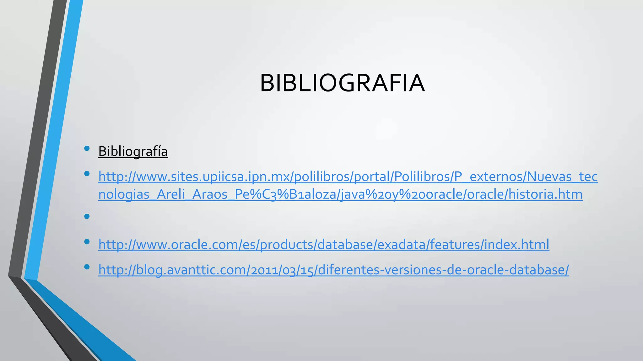 BIBLIOGRAFIA
•
•
•
•
•

Bibliografía
http://www.sites.upiicsa.ipn.mx/polilibros/portal/Polilibros/P_externos/Nuevas_tec
nologias_Areli_Araos_Pe%C3%B1aloza/java%20y%20oracle/oracle/historia.htm
http://www.oracle.com/es/products/database/exadata/features/index.html
http://blog.avanttic.com/2011/03/15/diferentes-versiones-de-oracle-database/

 