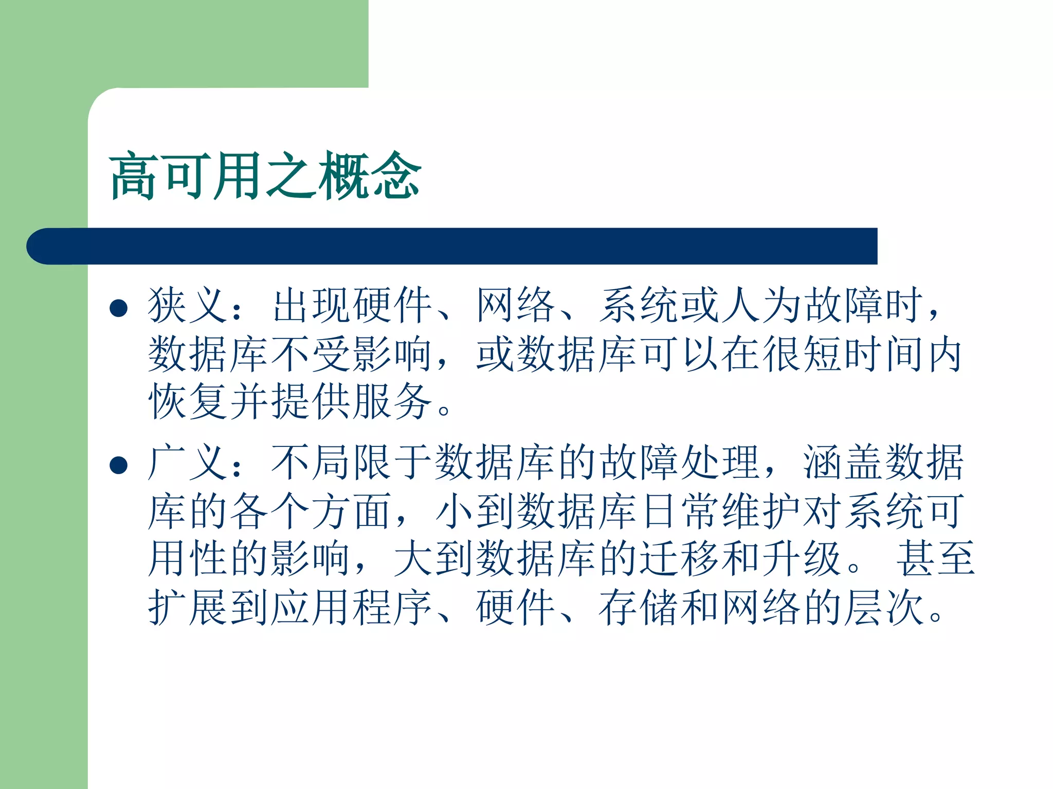 高可用之概念

   狭义：出现硬件、网络、系统或人为故障时，
    数据库不受影响，或数据库可以在很短时间内
    恢复并提供服务。
   广义：不局限于数据库的故障处理，涵盖数据
    库的各个方面，小到数据库日常维护对系统可
    用性的影响，大到数据库的迁移和升级。 甚至
    扩展到应用程序、硬件、存储和网络的层次。
 