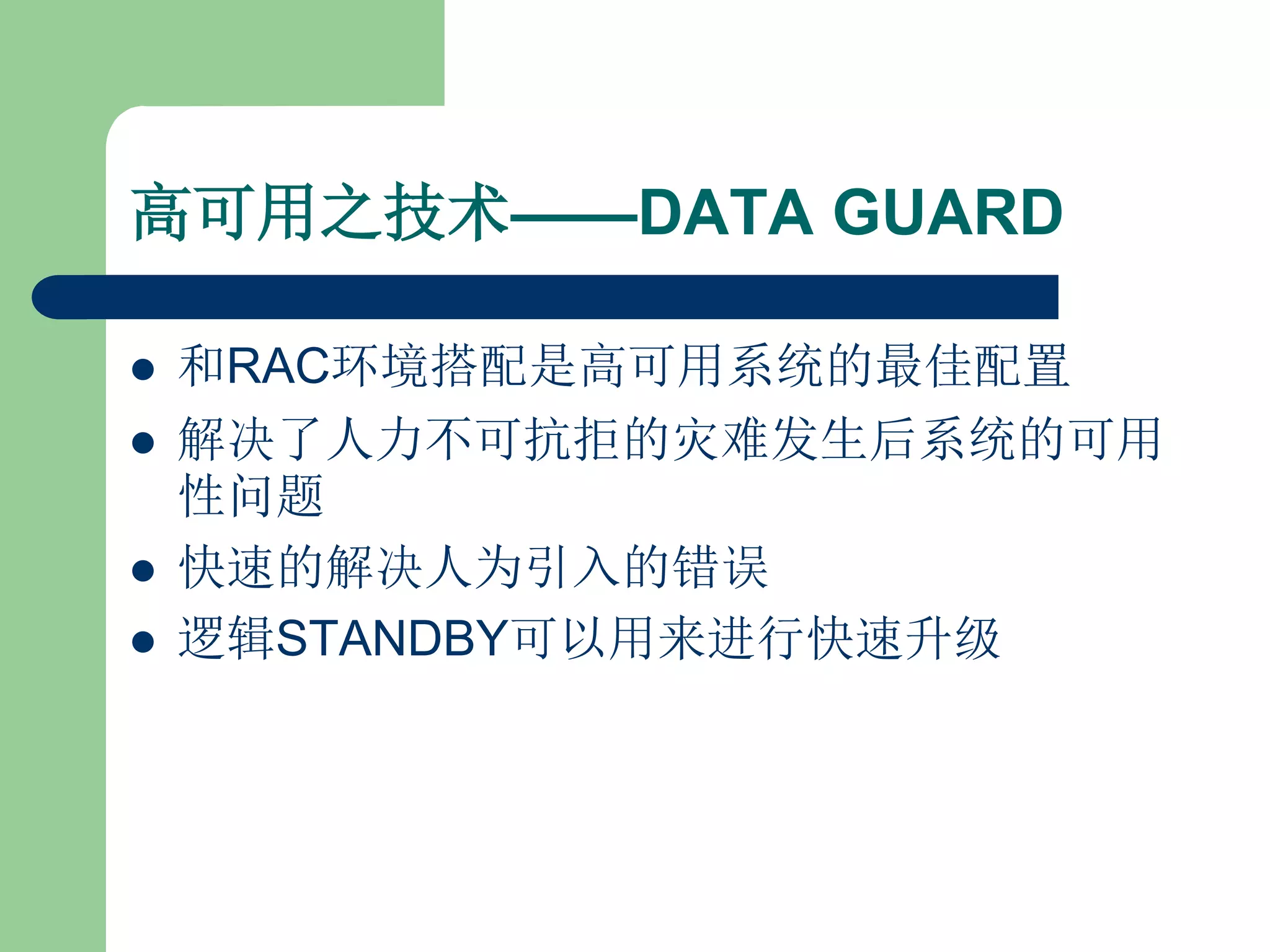 高可用之技术——DATA GUARD

   和RAC环境搭配是高可用系统的最佳配置
   解决了人力不可抗拒的灾难发生后系统的可用
    性问题
   快速的解决人为引入的错误
   逻辑STANDBY可以用来进行快速升级
 