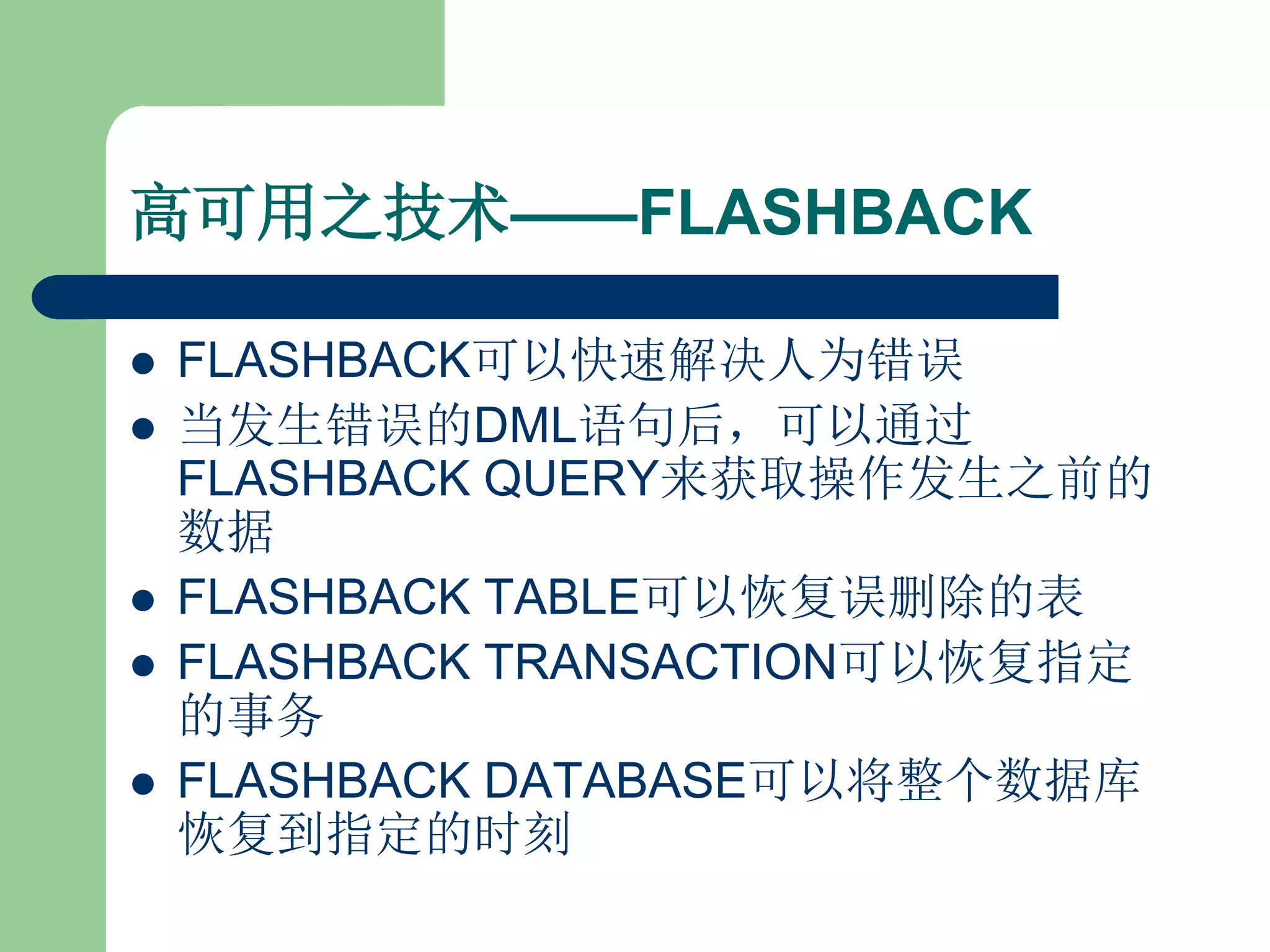 高可用之技术——FLASHBACK

   FLASHBACK可以快速解决人为错误
   当发生错误的DML语句后，可以通过
    FLASHBACK QUERY来获取操作发生之前的
    数据
   FLASHBACK TABLE可以恢复误删除的表
   FLASHBACK TRANSACTION可以恢复指定
    的事务
   FLASHBACK DATABASE可以将整个数据库
    恢复到指定的时刻
 