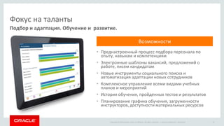 Copyright © 2014 Oracle and/or its affiliates. All rights reserved. |
Фокус на таланты
• Преднастроенный процесс подбора персонала по
опыту, навыкам и компетенциям
• Электронные шаблоны вакансий, предложений о
работе, писем кандидатам
• Новые инструменты социального поиска и
автоматизация адаптации новых сотрудников
• Комплексное управление всеми видами учебных
планов и мероприятий
• История обучения, пройденных тестов и результатов
• Планирование графика обучения, загруженности
инструкторов, доступности материальных ресурсов
Подбор и адаптация. Обучение и развитие.
Oracle Confidential – Restricted 15
Возможности
 