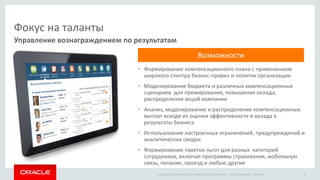 Copyright © 2014 Oracle and/or its affiliates. All rights reserved. |
Фокус на таланты
• Формирование компенсационного плана с применением
широкого спектра бизнес-правил и политик организации
• Моделирование бюджета и различных компенсационных
сценариев для премирования, повышения оклада,
распределения акций компании
• Анализ, моделирование и распределение компенсационных
выплат исходя из оценки эффективности и вклада в
результаты бизнеса
• Использование настроенных ограничений, предупреждений и
аналитических сводок
• Формирование пакетов льгот для разных категорий
сотрудников, включая программы страхования, мобильную
связь, питание, проезд и любые другие
Управление вознаграждением по результатам
Oracle Confidential – Restricted 18
Возможности
 