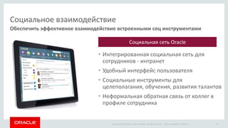 Copyright © 2014 Oracle and/or its affiliates. All rights reserved. |
Социальное взаимодействие
• Интегрированная социальная сеть для
сотрудников - интранет
• Удобный интерфейс пользователя
• Социальные инструменты для
целеполагания, обучения, развития талантов
• Неформальная обратная связь от коллег в
профиле сотрудника
Обеспечить эффективное взаимодействие встроенными соц инструментами
Oracle Confidential – Restricted 19
Социальная сеть Oracle
 