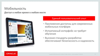 Copyright © 2014 Oracle and/or its affiliates. All rights reserved. |
Мобильность
• Приложения доступны для современных
мобильных платформ
• Интуитивный интерфейс не требует
обучения
• Высокие стандарты разработки
обеспечивают безопасность и надежность
Доступ в любое время в любом месте
Oracle Confidential – Restricted 20
Единый пользовательский опыт
 