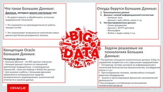 Copyright © 2014 Oracle and/or its affiliates. All rights reserved. | Oracle Confidential – Internal/Restricted/Highly Restricted 21
Данные, которых много настолько что
Что такое Большие Данные: Откуда берутся Большие Данные:
1. Транзакционные данные
2. Данные с низкой информационной плотностью:
- Интернет логи
- Данные с web сайтов, клики и т.д.
3. Неструктурированные данные:
- Сканы документов
- Данные с АСУТП датчиков
- Фотографии
- Файлы с видео камер и т.д.
Концепция Oracle
Больших Данных:
Резервуар Данных
• Большие Данные – это ВСЕ данные компании
• Большие данные строятся на совокупной
архитектуре традиционных и инновацонных
технологий , таких как Hadoop и NoSQL баз данных
• Для анализа и работы с Большими данными
применяются инновационные средства
математического моделирования, аналитической
отчетности и анализа данных.
Задачи решаемые на
технологиях Больших
Данных:
• Построение ситуацинно-аналитических центров (САЦ) по
управлению холдингом и его отдельными предприятиями
• Построение системы контроля за информационной и
технической безопасностью (мошенничество, инсайдерские
угрозы и т.д.)
• Прогнозирование поломок, чрезвычайных ситуаций,
ремонтов оборудования.
• Анализ и прогнозирование финансово-экономической
деятельности
• Консолидация и оптимизация использования
человеческих ресурсов
• Их дорого хранить и обрабатывать, используя
традиционные технологии
• Это отражается на производительности работы
текущих систем
• Это ограничивает возможности накопления новых
данных для более расширенного анализа
 