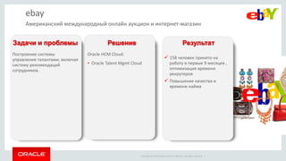 Copyright © 2014 Oracle and/or its affiliates. All rights reserved. |
ebay
Построение системы
управления талантами, включая
систему рекомендаций
сотрудников.
Oracle HCM Cloud:
• Oracle Talent Mgmt Cloud
 158 человек принято на
работу в первые 9 месяцев ,
оптимизация времени
рекрутеров
 Повышение качества и
времени найма
Задачи и проблемы Решение Результат
Американский международный онлайн аукцион и интернет-магазин
 