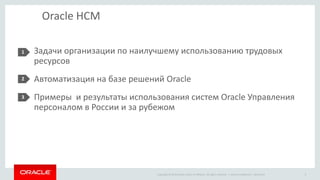 Copyright © 2014 Oracle and/or its affiliates. All rights reserved. |
Oracle HCM
Задачи организации по наилучшему использованию трудовых
ресурсов
Автоматизация на базе решений Oracle
Примеры и результаты использования систем Oracle Управления
персоналом в России и за рубежом
1
2
3
Oracle Confidential – Restricted 3
 
